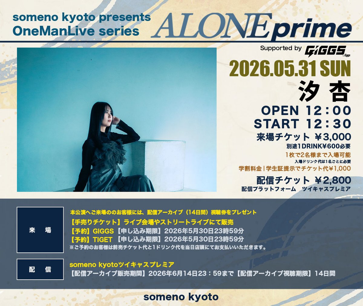 somenokyoto's tweet photo. ◢◤◢◤  PICK UP 公演💡◢◤◢◤

2026年5月31日（日）

someno kyoto presents
Supported by GIGGS by Eggs
「汐杏-ALONE prime-」

【出演】汐杏

＜OPEN＞12：00＜START＞12：30
＜ADV＞￥3,000＜DOOR＞￥3,500＜学割＞￥1,000
※別途1ドリンク代600円頂戴いたします。
※学割｜適用には入場時に学生証のご提示が必要です。
★ご来場のお客様には、配信アーカイブ（14日間）視聴券をプレゼント！

----------
1名分のチケット代で2名までご入場いただけます！
・ドリンク代は1名ごとに必要です。
----------

▼来場チケット
＜⁠前売チケット＞
・手売りチケット
ライブ会場・ストリーブライブ等で販売
＜予約取り置き＞
・GIGGS予約
https://t.co/V7MgAZ8Jjg
・TIGET予約
https://t.co/gsPNHNkTpX
※ご予約のお客様は前売チケット代と1ドリンク代を当日店頭にてお支払いいただきます。
＜入場順＞
①手売りチケット整理番号順→②GIGGS予約番号順→③TIGET予約番号順→④当日券 来場先着順

▼配信チケット
someno kyotoツイキャスプレミア
【配信アーカイブ販売期間】2026年6月14日(日) 23:59まで
【配信アーカイブ視聴期限】14日間
【配信チケット代】￥2,800
【購入URL】https://t.co/RLlJy7TmP8