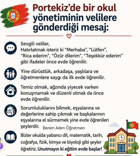 ogretmensitemiz's tweet photo. Portekiz'de bir okul yönetiminin velilere gönderdiği mesaj:

Sevgili veliler, Hatırlatmak isteriz ki "Merhaba", "Lütfen", "Rica ederim", "Özür dilerim", "Teşekkür ederim" gibi ifadeler önce evde öğrenilir.
Yine dürüstlük, arkadaşa, yaşlılara ve öğretmenlere saygı da ilk evde öğrenilir.
Temiz olmak, ağzında yiyecek varken konuşmamak ve düzenli olmak da önce evde öğrenilir.
Sorumluluklarını bilmek, eşyalarına ve değerlerine sahip çıkmak ve başkalarının eşyalarına el sürmemek yine evde öğrenilen şeylerdir. Benim Adım Öğretmen
Bizler okulda yabancı dil, matematik, tarih, coğrafya, fizik, kimya ve biyoloji gibi şeyler öğretiriz. Unutmayın ki eğitim evde başlar!