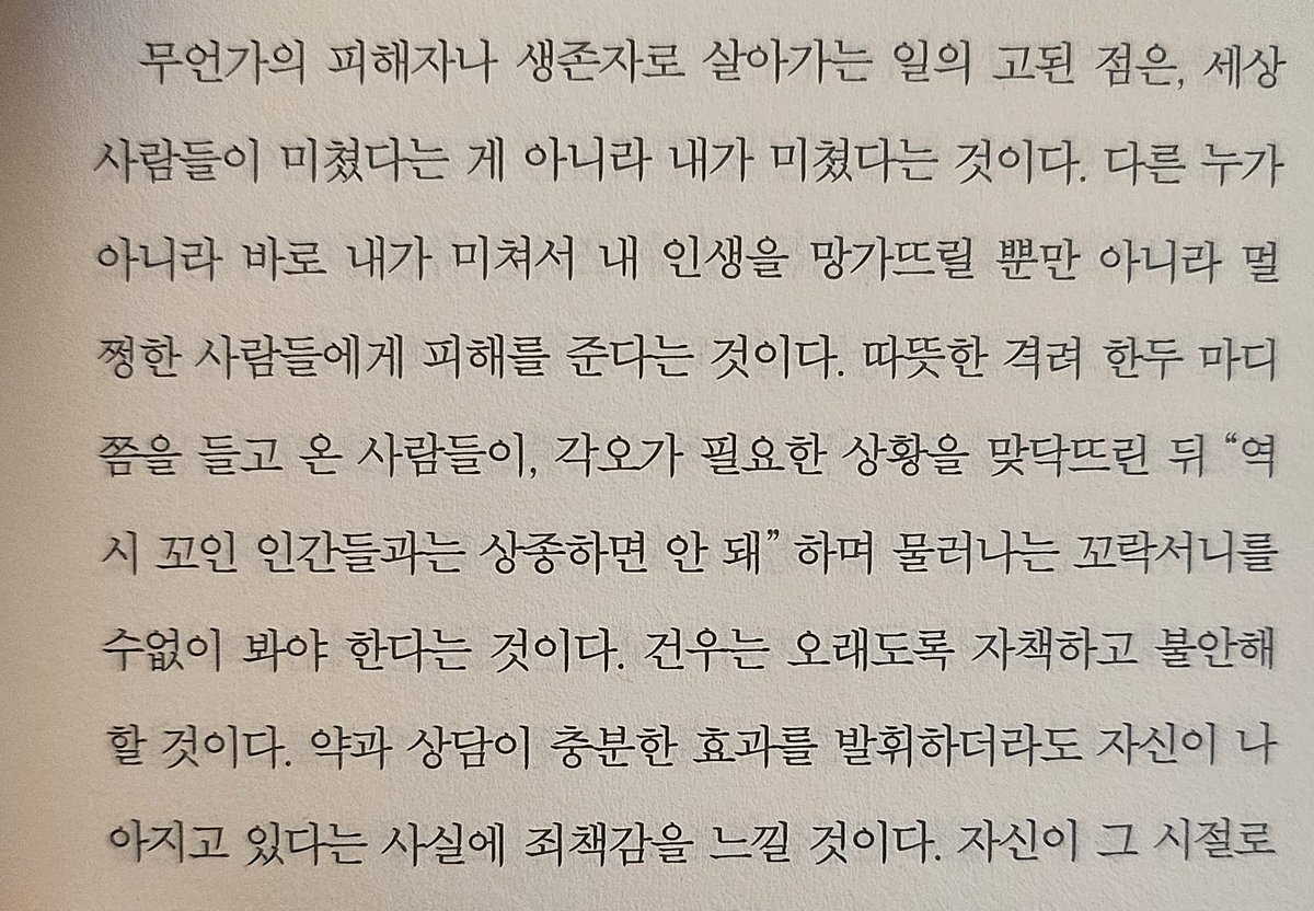 "무언가의 피해자나 생존자로 살아가는 일의 고된 점은, 세상 사람들이 미쳤다는 게 아니라 내가 미쳤다는 것이다. 다른 누가 아니라 바로 내가 미쳐서 내 인생을 망가뜨릴 뿐만 아니라 멀쩡한 사람들에게 피해를 준다는 것이다.