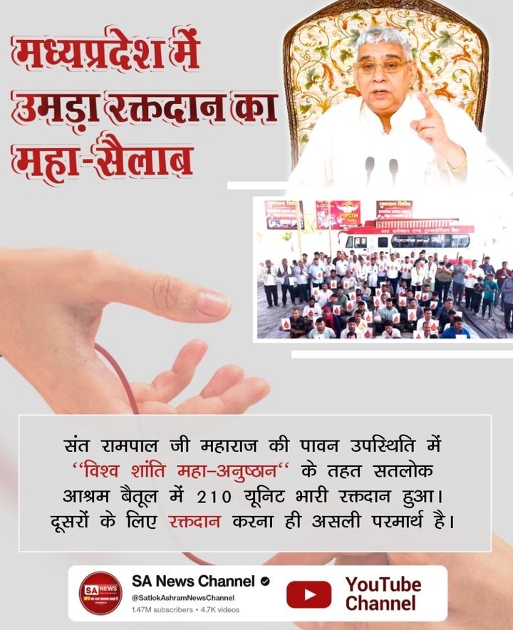 #परमार्थ_के_लिए_कुर्बान

World Savior Sant RampalJi
♦️ मध्यप्रदेश में उमड़ा रक्तदान का महा-सैलाब
संत रामपाल जी महाराज की पावन उपस्थिति में "विश्व शांति महा-अनुष्ठान" के तहत सतलोक आश्रम बैतूल में 210 यूनिट भारी रक्तदान हुआ। दूसरों के लिए रक्तदान करना ही असली परमार्थ है।