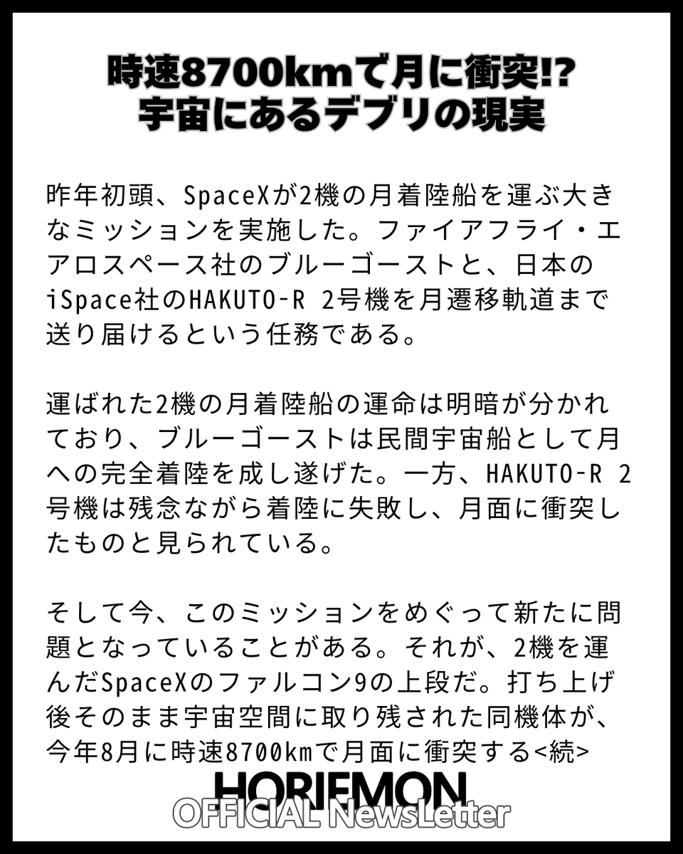 horie_magazine's tweet photo. 【時速8700kmで月に衝突!?　宇宙にあるデブリの現実】

昨年初頭、SpaceXが2機の月着陸船を運ぶ大きなミッションを実施した。ファイアフライ・エアロスペース社のブルーゴーストと、日本のiSpace社のHAKUTO-R 2号機を月遷移軌道まで送り届けるという任務である。

運ばれた2機の月着陸船の運命は明暗が分かれており、ブルーゴーストは民間宇宙船として月への完全着陸を成し遂げた。一方、HAKUTO-R 2号機は残念ながら着陸に失敗し、月面に衝突したものと見られている。

そして今、このミッションをめぐって新たに問題となっていることがある。それが、2機を運んだSpaceXのファルコン9の上段だ。打ち上げ後そのまま宇宙空間に取り残された同機体が、今年8月に時速8700kmで月面に衝突する見通しとなっているので���る<続>

【完全無料】毎朝 9:00時発行 ホリエモン公式の無料ニュースレターの登録はこちらから↓                

https://t.co/2JCPb8MFuS           

ホリエモンの時事ネタ解説だけでなく、QAコーナーやガジェット・書籍マンガ・映画・飲���店ホテルのオススメも紹介！

@takapon_jp