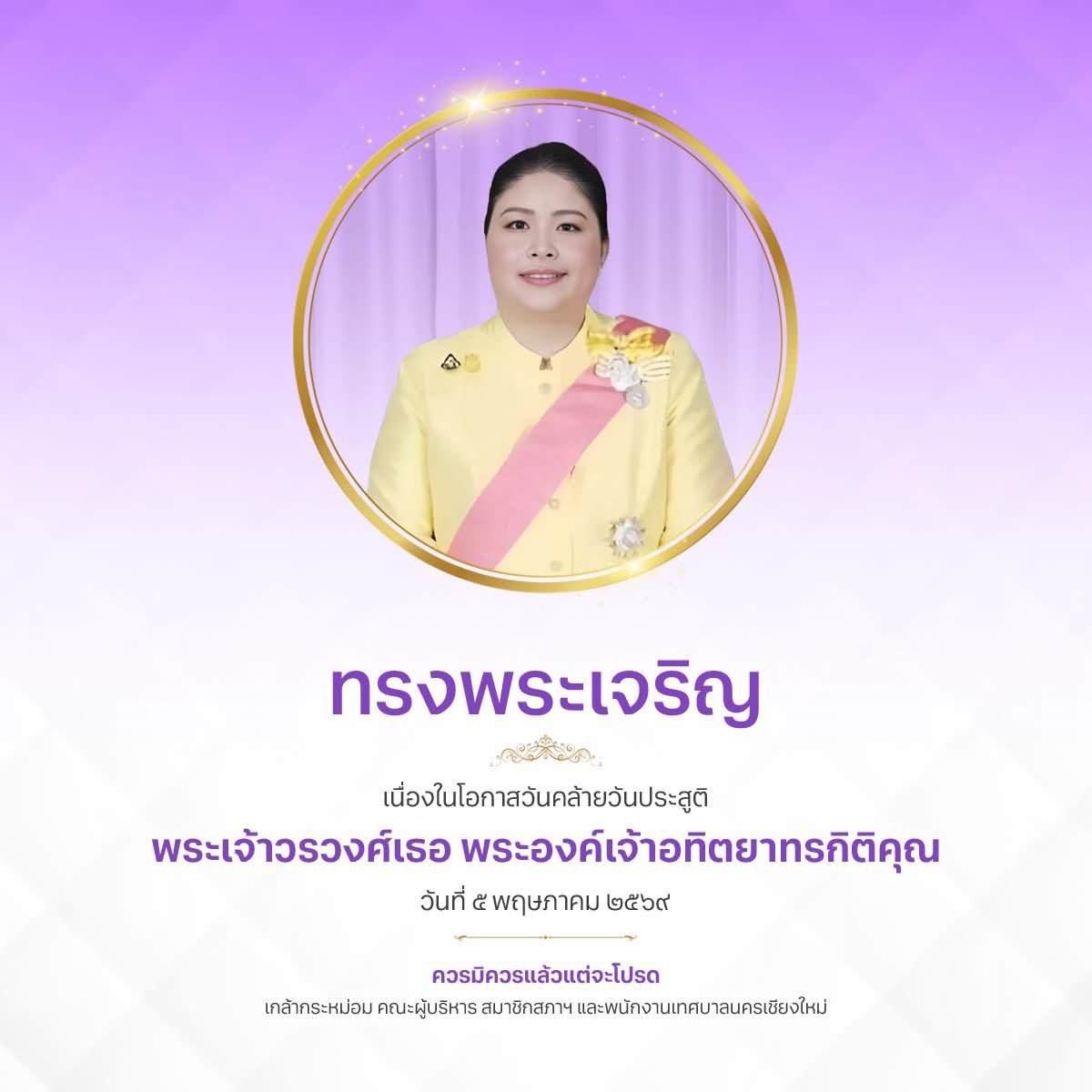 ทรงพระเจริญ

เนื่องในโอกาสวันคล้ายวันประสูติ พระเจ้าวรวงศ์เธอ พระองค์เจ้าอทิตยาทรกิติคุณ

๕ พฤษภาคม ๒๕๖๙

ควรมิควรแล้วแต่จะโปรด
เกล้ากระหม่อม คณะผู้บริหาร สมาชิกสภาฯ และพนักงานเทศบาลนครเชียงใหม่