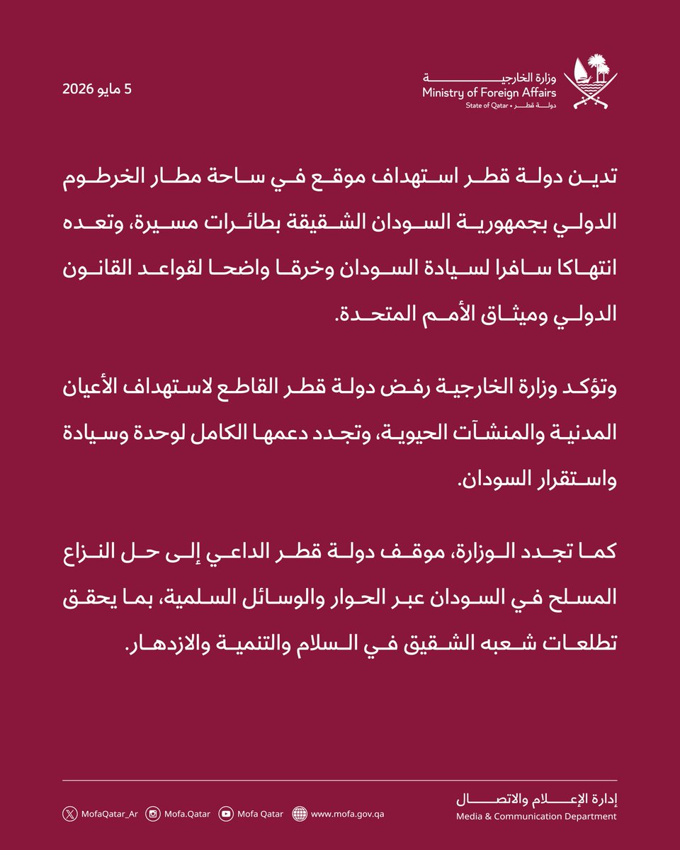 قطر تدين استهداف موقع في ساحة مطار الخرطوم الدولي 

الدوحة | 5 مايو 2026

تدين دولة قطر استهداف موقع في ساحة مطار الخرطوم الدولي بجمهورية السودان الشقيقة بطائرات مسيرة، وتعده انتهاكا سافرا لسيادة السودان وخرقا واضحا لقواعد القانون الدولي وميثاق الأمم المتحدة.

وتؤكد وزارة
