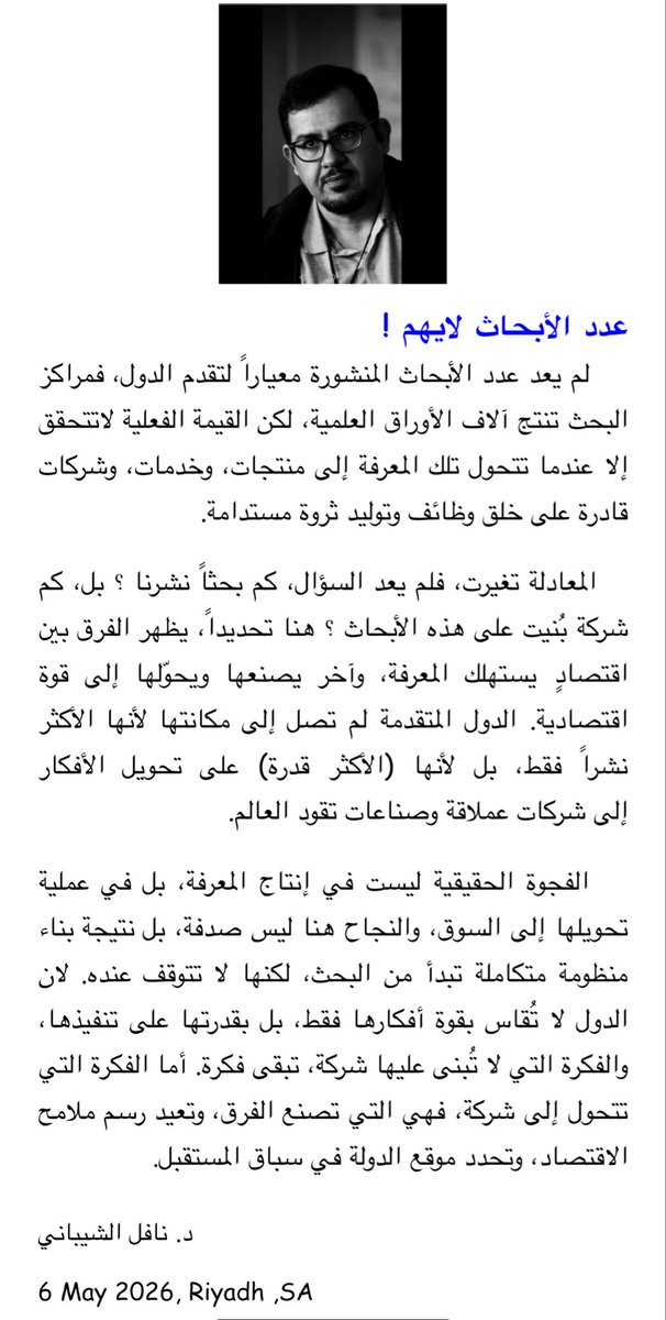 عدد الأبحاث لايهم !
    لم يعد عدد الأبحاث المنشورة معياراً لتقدم الدول، فمراكز البحث تنتج آلاف الأوراق العلمية، لكن القيمة الفعلية لاتتحقق إلا عندما تتحول تلك المعرفة إلى منتجات، وخدمات، وشركات قادرة على خلق وظائف وتوليد ثروة مستدامة.
   المعادلة تغيرت، فلم يعد السؤال، كم بحثاً