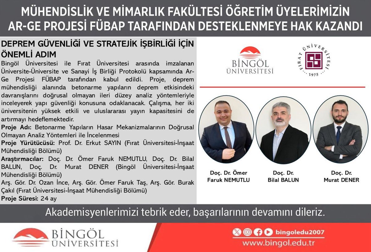 bingoledu2007's tweet photo. Bingöl Üniversitesi ile Fırat Üniversitesi arasında imzalanan Üniversite-Üniversite ve Sanayi İş Birliği Protokolü kapsamında hazırlanan Ar-Ge projesi, Fırat Üniversitesi Bilimsel Araştırma Projeleri Koordinasyon Birimi (FÜBAP) tarafından desteklenmeye hak kazandı.

Deprem mühendisliği alanında yürütülecek proje, betonarme yapıların deprem etkisi altındaki davranışlarını doğrusal olmayan ileri düzey analiz yöntemleriyle inceleyerek yapı güvenliği konusuna odaklanacak. Çalışmanın, her iki üniversitenin bilimsel iş birliğini güçlendirmesi, yüksek etkili ve uluslararası yayın kapasitesine katkı sunması hedefleniyor.

Projenin yürütücülüğünü Fırat Üniversitesi’nden Prof. Dr. Erkut Sayın üstlenirken proje ekibinde Bingöl Üniversitesi’nden Doç. Dr. Ömer Faruk Nemutlu, Doç. Dr. Bilal Balun ve Doç. Dr. Murat Dener araştırmacı olarak yer alıyor. Projede ayrıca Fırat Üniversitesi’nden Arş. Gör. Dr. Ozan İnce, Arş. Gör. Ömer Faruk Taş ve Arş. Gör. Burak Çakıl araştırmacı olarak görev yapıyor.

Kabul edilen proje, üniversiteler arası iş birliğinin somut bir çıktısı olarak bilimsel araştırma ve uygulama alanında önemli katkılar sunmayı amaçlıyor. Akademisyenlerimizi tebrik ediyor, başarılarının devamını diliyoruz.