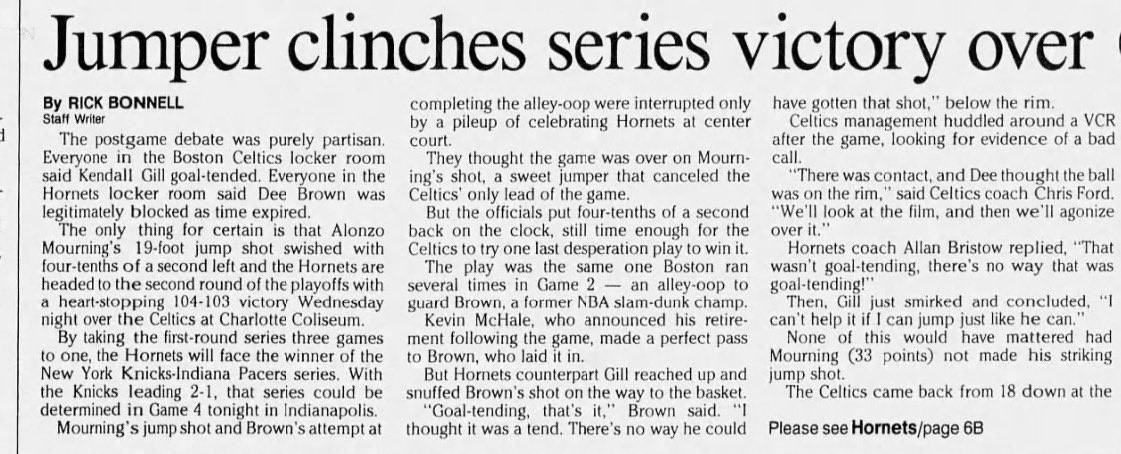 HornetsHistory's tweet photo. May 5th, 1993

Hornets beats the Celtics 104-103;
Charlotte clinches their first-ever playoff series win on Alonzo Mourning’s jumper with .4 seconds to go 🔥

‘Zo would lead all scorers with 33 PTS, adding 7 REB and 6 BLK’s en route to the East semi-finals versus the Knicks.

What most forget about this game?

‘Zo’s jumper from the top of the key almost didn’t win the game, and it was completely improvised.

The last play for Charlotte was designed to be an inbound by Curry, who would then run free to try and get the ball back for a game-winning shot attempt.

Boston’s 39 y/o Robert Parish would sniff it out after Curry inbounded to ‘Zo, which Mourning read, leading to ‘Zo’s unexpected jump shot that won it.

Charlotte still had to play defense after, though…

And Kevin McHale nearly sent this series back to Boston for a winner-takes-all G5.

McHale sent an (almost) perfect lob pass to former slam dunk champion Dee Brown at the rim with .4 to play…

Only to be blocked by Kendall Gill at the rim as time expired. 

Rick Bonnell mentions that this was a set Boston ran in G2 with a ton of success, and Charlotte was ready.

Celtics fans to this day will still tell you it was a goaltend. So will Dee Brown and Kevin McHale.

“Goaltending. That’s it,” Brown told Bonnell. “I thought it was a tend. There’s no way he could have gotten that shot.”

“I can’t help it if I can jump just like he can,” Gill would say postgame with a smirk when asked about the last play.

All that matters is that I get to tell you the Hornets won… 

Despite almost blowing an 18-point lead. Boston took their first lead of the entire game with 42 seconds left in the 4Q.

“It was a great series,” Kenny Gattison would tell RB postgame. “What you saw was the changing of the guard. Young dominant players replacing old dominant players.”

Full last few seconds of game time is in the video below: including ‘Zo’s jumper, the dog pile, and the next play after it with McHale’s missed lob to Brown.

Newspapers clips with all the above quotes is there as always!: