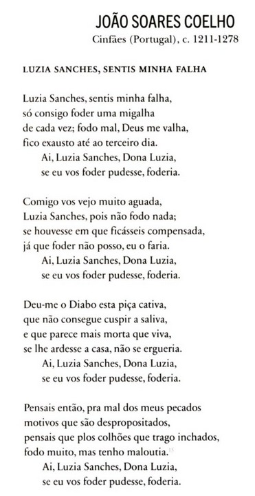 João Soares Coelho (Trovador Medieval)
c. 1211-1278 

Luzia Sanches, sentis minha falha, 
só consigo foder uma migalha
de cada vez; fodo mal, Deus me valha, 
fico exausto até ao terceiro dia. 
Ai, Luzia Sanches, Dona Luzia, 
se eu vos foder pudesse, foderia.