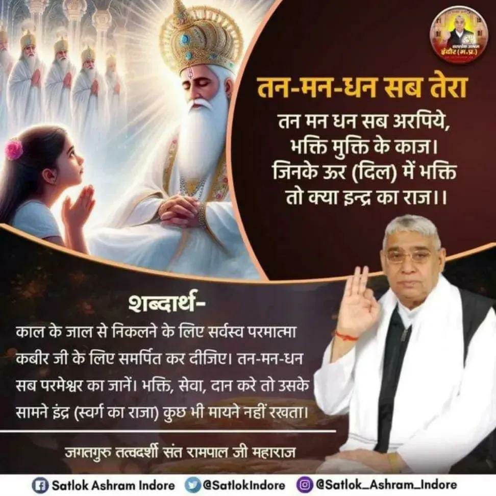 #GodMorningWednesday 
तन-मन-धन सब तेरा
तन मन धन सब अरपिये, भक्ति मुक्ति के काज।
जिनके ऊर (दिल) में भक्ति तो क्या इन्द्र का राज।।
काल के जाल से निकलने के लिए सर्वस्व 
परमात्मा कबीर जी के लिए समर्पित कर दीजिए। तन मन धन सब परमेश्वर का जानें।