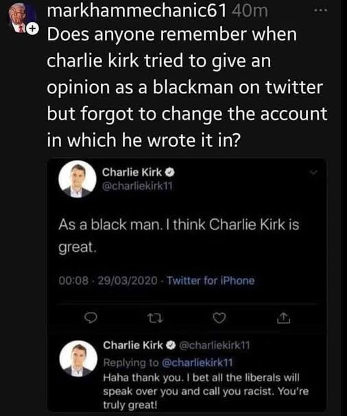 <a href="/YourAnonNews/">Anonymous</a> The crooks all do it. Let's not forget that late one Saturday night in 2020 Charlie Kirk forgot to log onto one of his burner accounts before pretending to be "a black man who thinks Charlie Kirk is great"

Then he was so drunk he replied to himself!  😂🤣😂
