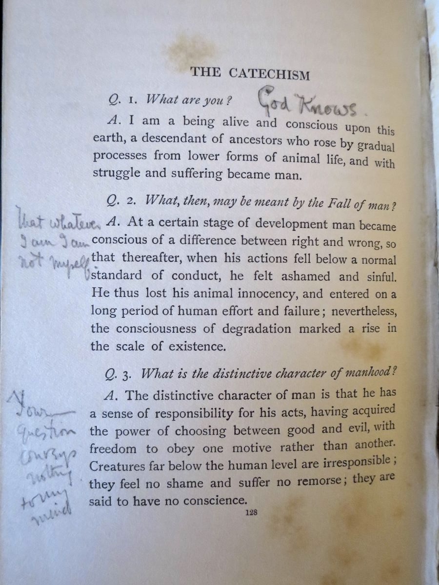 duncanreyburn's tweet photo. In his 1908 book, Orthodoxy, GK Chesterton wrote this:

“In Sir Oliver Lodge’s interesting new Catechism, the first two questions were: “What are you?” and “What, then, is the meaning of the Fall of Man?” I remember amusing myself by writing my own answers to the questions; but I soon found that they were very broken and agnostic answers. To the question, ‘What are you?’ I could only answer, ‘God knows.’ And to the question, ‘What is meant by the Fall?’ I could answer with complete sincerity, ‘That whatever I am, I am not myself.’ ...”

Here, and in this little thread, I’ve uploaded photographs from Chesterton’s copy of Lodge’s book (given as a gift by Lodge to Chesterton), with his amusing notes in the margins. 

I wrote about this in my book Seeing Things as They Are: GK Chesterton and the Drama of Meaning (2016).