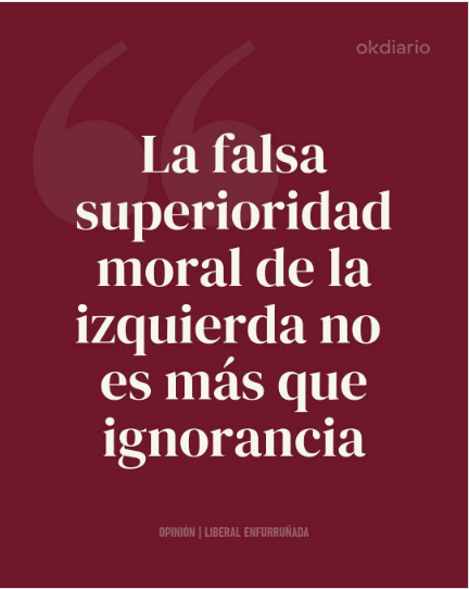 MuyLiberal's tweet photo. En general, la superioridad moral de la izquierda está basada en la mentira. Tras la caída del muro de Berlín y ante el visible fracaso de todas las economías socialistas, la izquierda mundial cambió la lucha de clases y se hizo ecologista del cambio climático, animalista, vegana, intercultural, racializada, anticristiana, antijudía y proislam, abanderando la ideología de género neofeminista y la teoría queer. Y así, como ellos dicen que defienden el planeta, a los animales, a los inmigrantes y a los homosexuales, se creen que son superiores moralmente. Una mentira de lo más ridícula.

Esto es así en todo el mundo, pero en España tenemos además un añadido, porque aquí la izquierda ha manejado tanto el cine y la televisión como el sistema educativo durante tantísimos años que han hecho creer a varias generaciones una versión de la Guerra Civil de la que han borrado todos sus crímenes, aunque fueron ellos quienes provocaron la guerra.

Han prohibido que se conozcan todos los desmanes cometidos por los comunistas del PSOE que usurparon la Segunda República, y todas las barbaridades que las izquierdas cometieron durante la guerra. Han conseguido que se ignore la verdadera historia de España situándose moralmente por encima de cualquiera que no sea de izquierdas, fundamentalmente por ignorancia.

Ni la izquierda internacional ni mucho menos la española es superior moralmente a la derecha. La falsa superioridad moral de la izquierda no es más que ignorancia.