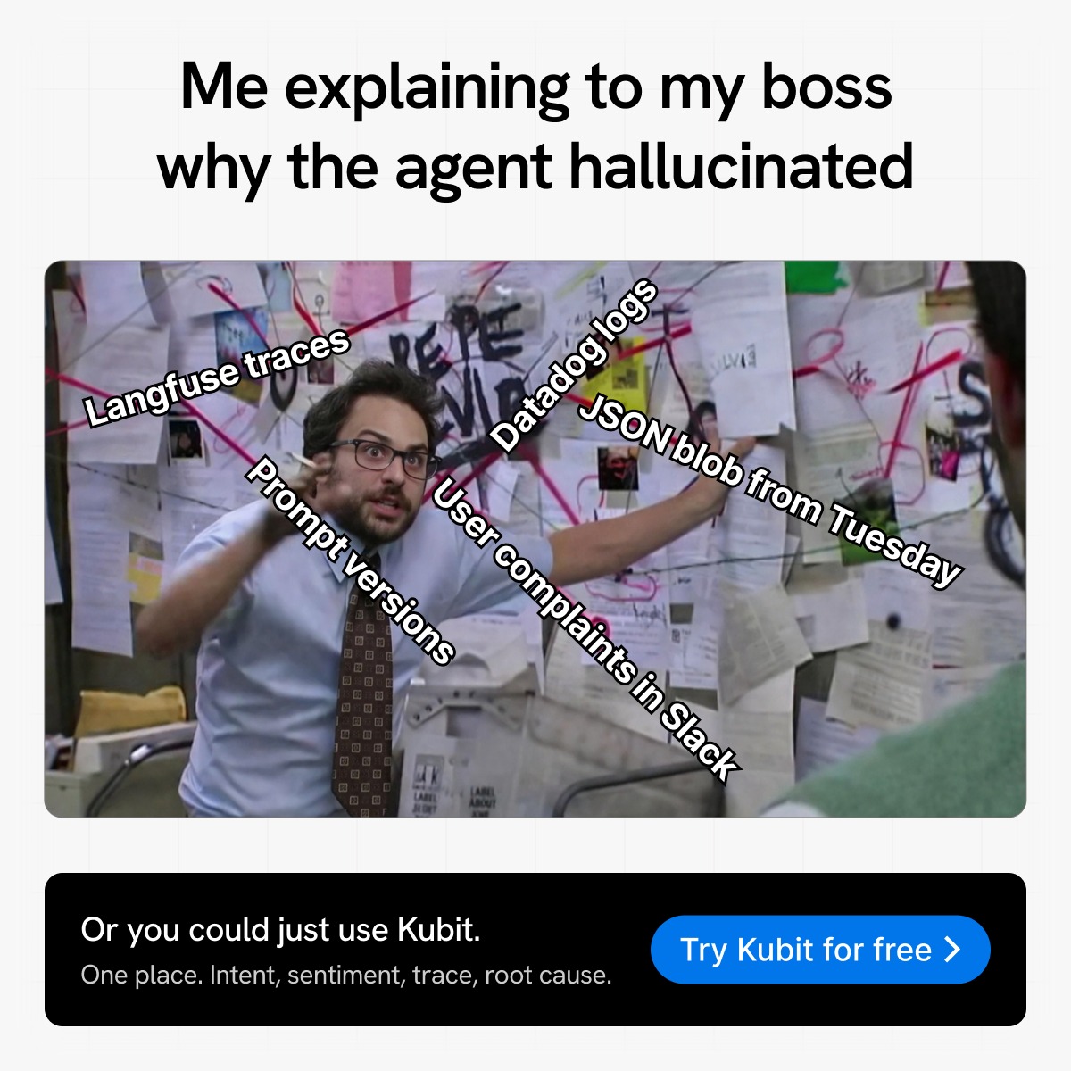 kubit_ai's tweet photo. Langfuse traces. Datadog logs. Prompt versions. JSON blob from Tuesday. User complaints in Slack.

That's the conspiracy board you build every time your agent hallucinates.

Or you could just use Kubit.
