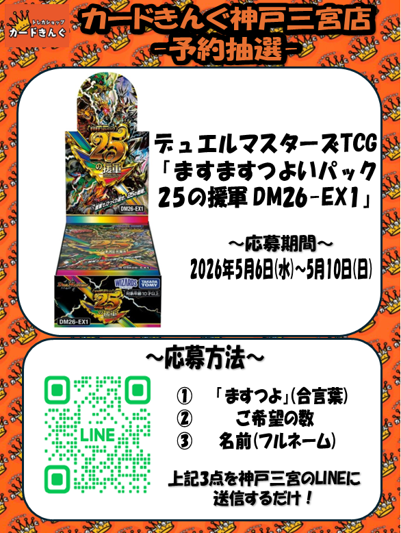 cardking_kobe's tweet photo. 👑👑抽選定価販売のお知らせ👑👑

5月16日(土)発売
デュエル・マスターズ 最新弾
「 ますますつよいパック 25の援軍 DM26-EX1」の抽選販売を行います！！

応募方法はLINEのお友達限定！
①「ますつよ」
②　ご希望の数
②「名前(フルネーム)」
を LINEのトークにお送りください。

抽選受付はただいまから
 2026年5月10日(日)
まで受付しております。

1BOX 6,875円(税込)
現金支払いのみとなります。

抽選に当選された方にのみ、
LINEにてご案内いたします。

たくさんのご応募
お待ちしております😊✨