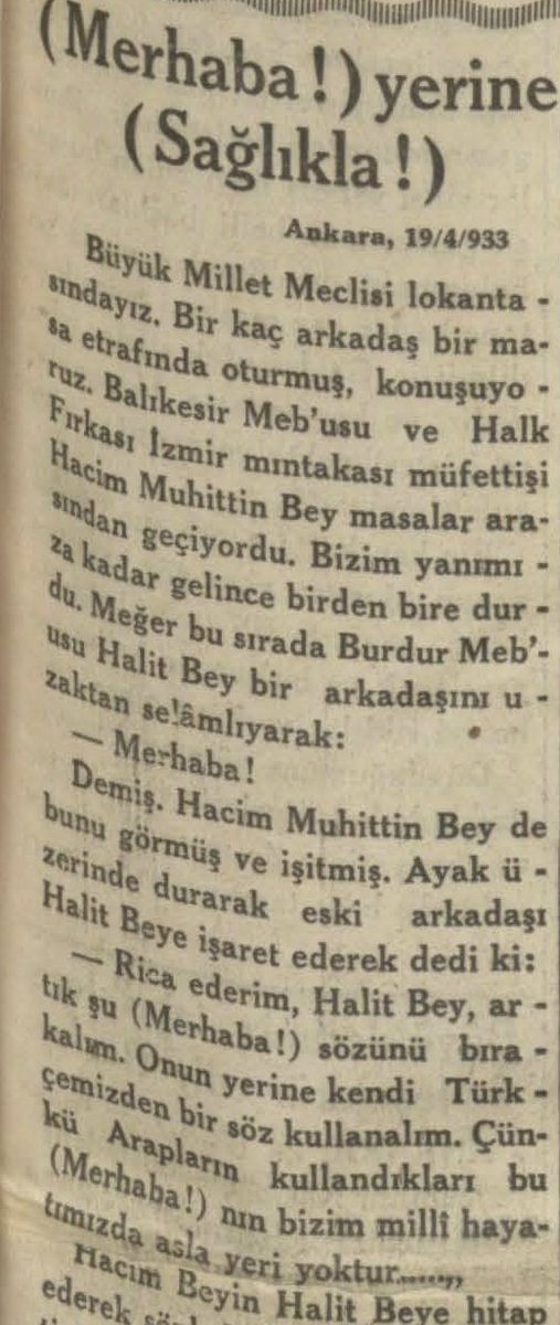 mstfturkan's tweet photo. Hacim Muhittin Çarıklı’nın mantığına göre “merhaba” Türk toplumsal hayatından doğmuş tabii bir selamlaşma değil, Arap bedevi hayatındaki emniyetsizlik şartlarının ürünüymüş. Türk köylüsü yolda biri kim olduğunu sorarsa, hiç çekinmeden “filan köyden filan oğlu filanım” diyebilir. Fakat bedevi, karşısındakinin dost mu düşman mı olduğunu bilmediği için kendini açıkça tanıtmaz, sadece kabile/aşiret aidiyetini söylermiş. Ona göre bedeviler bazen karşı karşıya gelip konuşmak zorunda kaldıklarında, aralarında geçici bir mütareke, yani bir tür sözlü ateşkes kurarlarmış. İşte “merhaba” bu geçici güven ilanının dildeki karşılığıymış.

Mehmet Asım, Hacim Bey’in bu açıklamasından sonra merhaba kelimesinin milli Türk hayatında yeri olmadığını tasdik ettiklerini söylüyor: “Şüphe yok ki gerek merhaba gerek (Selamün Aleykâm) yerine (sağol, sağolun, sağlıkla, yahut sağlıcakla) gibi öz Türkçe olup bugün hâlâ Anadolu içerisinde halk dilinde kullanılmakta olan tabirlerden birini kullanmak daha doğrudur.”

Mehmet Asım, “(Merhaba!) yerine (Sağlıkla!)” Vakit, 25 Nisan 1933.
