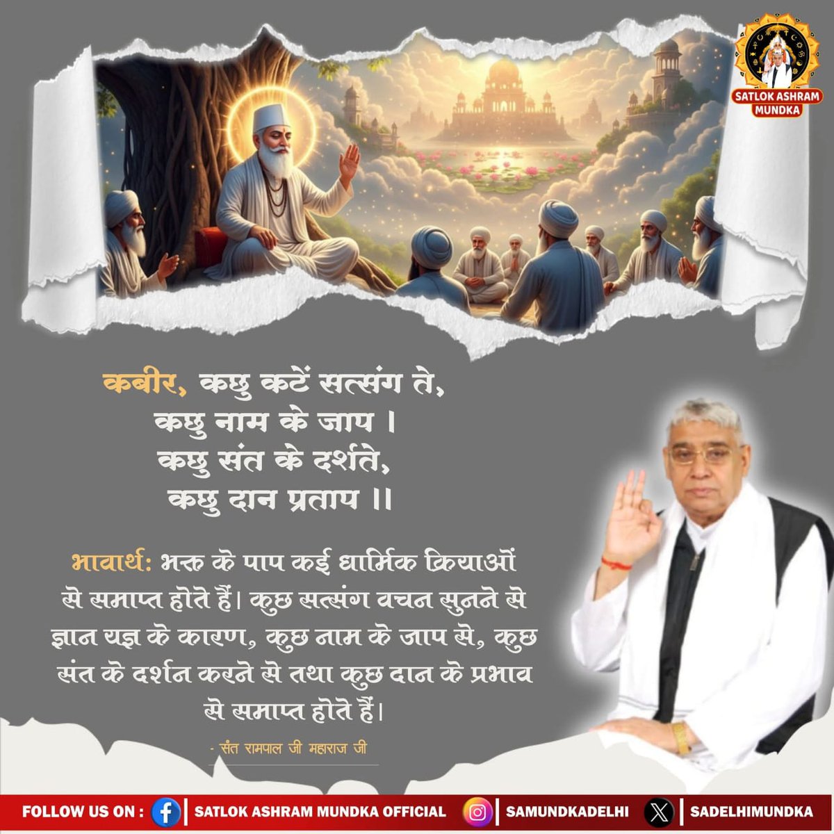 #GodNightWednesday
#परमार्थ_के_लिए_कुर्बान
कबीर, कछु कटें सत्संग ते,कछु नाम के जाप ।
 कछु संत के दर्शते, कछु दान प्रताप ।।

भावार्थ: भक्त के पाप कई धार्मिक क्रियाओं
से समाप्त होते हैं। कुछ सत्संग वचन सुनने से ज्ञान यज्ञ के कारण, कुछ नाम के जाप से, कुछ संत के दर्शन करने से।