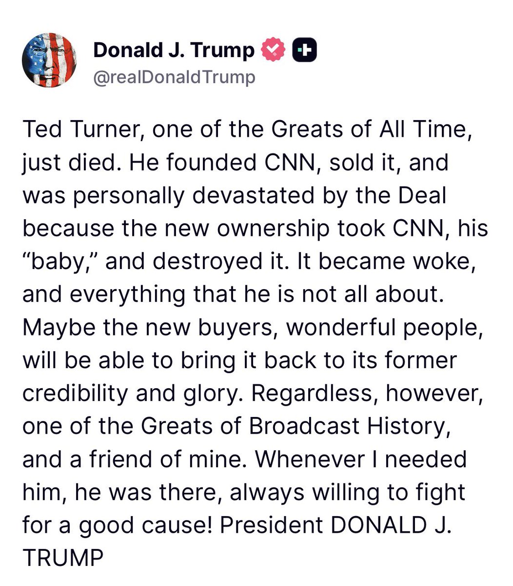 TruthTrumpPost's tweet image. President Trump posts on TruthSocial: Ted Turner, one of the Greats of All Time, just died. 

He founded CNN, sold it, and was personally devastated by the Deal because the new ownership took CNN, his “baby,” and destroyed it. It became woke, and everything that he is not all