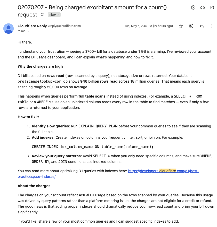MirceaTrofim's tweet photo. I don't know about that @Cloudflare (I love the company btw) but the D1 billing is INSANE when using Agents

I got hit with $700+ bill because the agent did few count(*) queries on a big table to get the number of records.

Now support won't credit that account and I got charged. 

I saw @levelsio go through the same but he got credited. I think everyone should until this gets stable to be used with AI Agents. 

@CloudflareDev - could you help here?