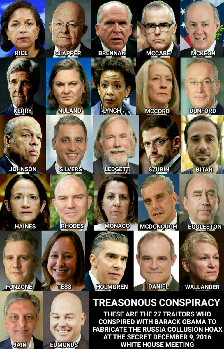 🚨TREASONOUS CONSPIRACY 

These are the 27 traitors who attended the December 9, 2016 secret White House meeting and conspired with Barack Obama to fabricate the fraudulent intelligence assessment that launched the Russia Collusion Hoax:

Susan Rice
James Clapper
John Brennan