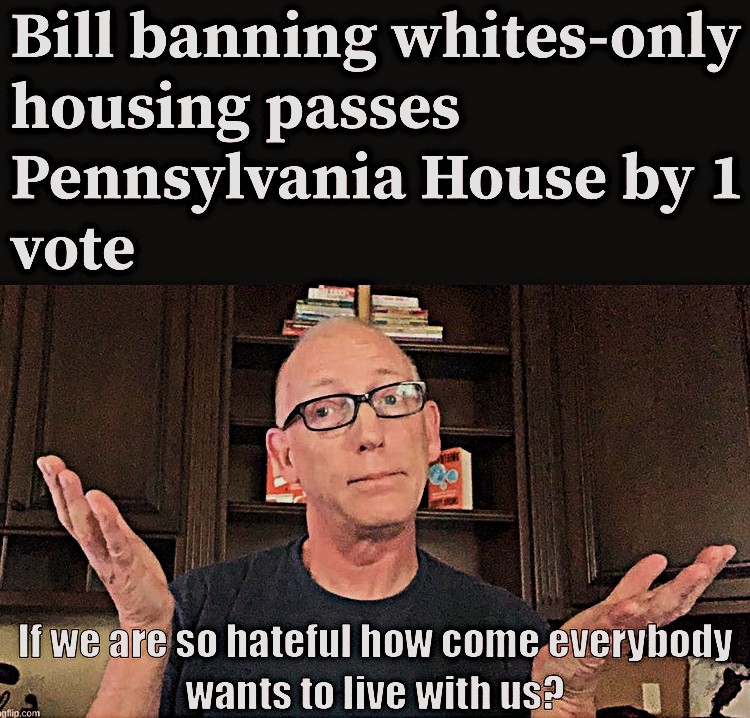 PATRIOTS...
A BILL BANNING "WHITES ONLY HOUSING" PASSES PENNSYLVANIA BY 1 VOTE!
IF WHITE PEOPLE ARE SO VEHEMENTLY RACIST, WHY DOES EVERY OTHER RACIAL GROUP INSIST ON LIVING WITH THEM?