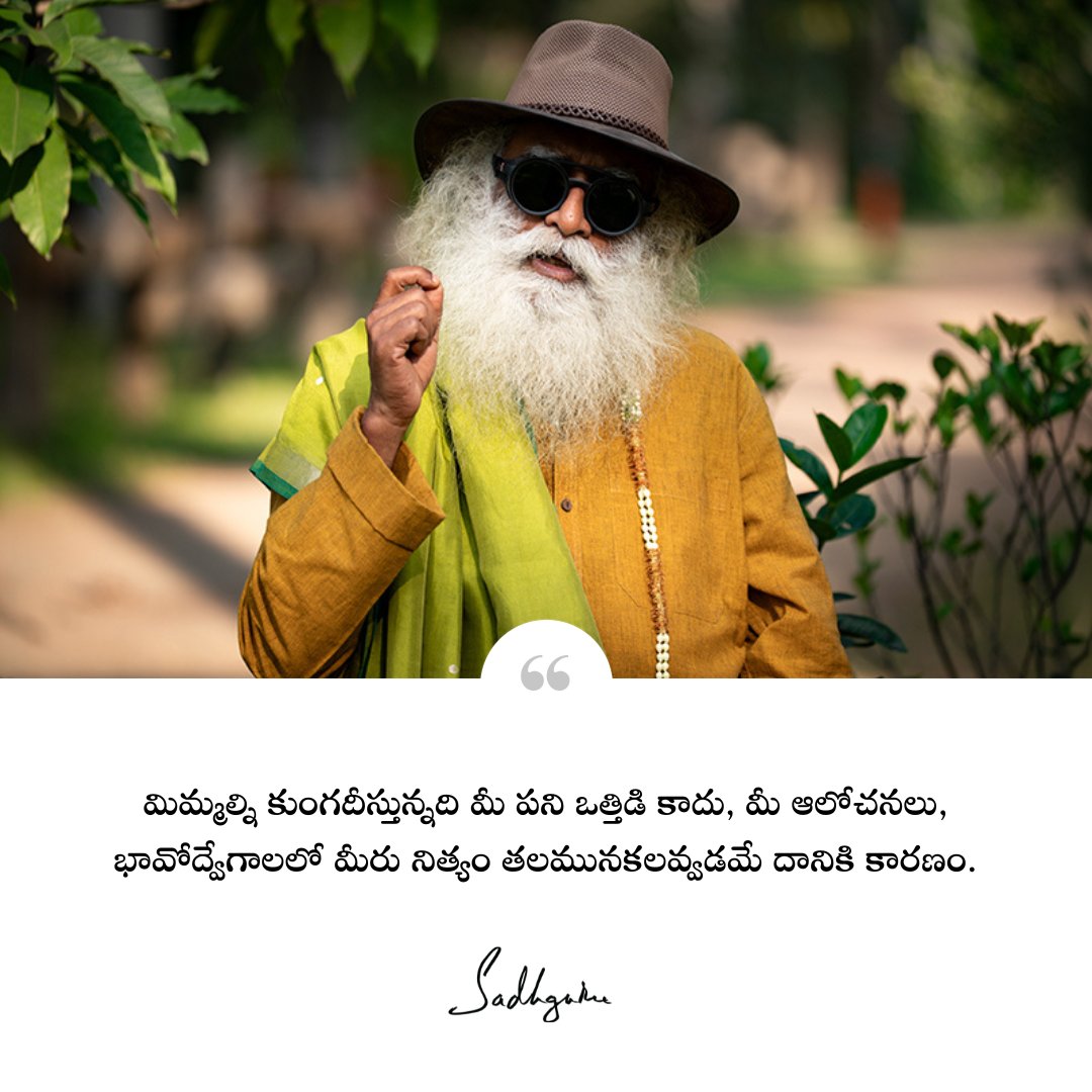 మిమ్మల్ని కుంగదీస్తున్నది మీ పని ఒత్తిడి కాదు, మీ ఆలోచనలు, భావోద్వేగాలలో మీరు నిత్యం తలమునకలవ్వడమే దానికి కారణం. 
It is not your schedule that is killing you. It is your preoccupation with your thoughts and emotions.  

#Sadhguru #SadhguruTelugu #TeluguQuotes #Emotions #Thoughts