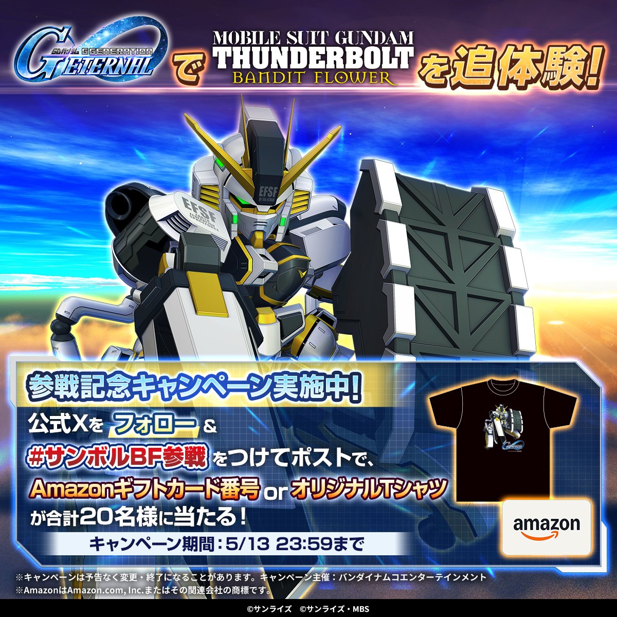 🎁フォロー＆ハッシュタグポストでオリジナルTシャツ当たる！🎁
5月13日 #ジージェネエターナル に『機動戦士ガンダムサンダーボルト BANDIT FLOWER』が実装！

フォロー＆#サンボルBF参戦 をつけてポスト！

・Amazonギフトカード番号 1万円分　10名様
・オリジナルTシャツ 10名様
が抽選で当たる！