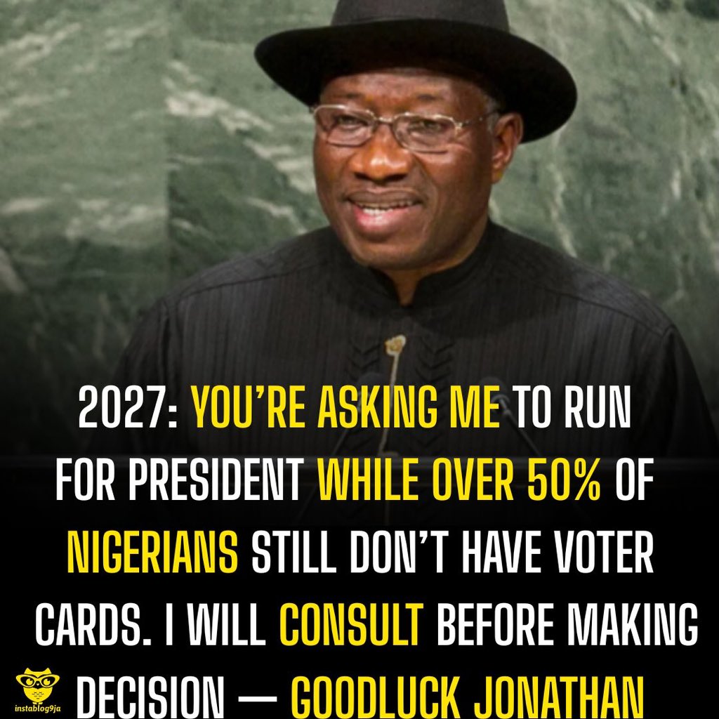 instablog9ja's tweet photo. 2027: You’re Asking Me To Run For President While Over 50% Of Nigerians Still Don’t Have Voter Cards. I Will Consult Before Making a Decision— Goodluck Jonathan 

Former President Goodluck Jonathan has said he will consult widely before deciding whether to contest the 2027 presidential election, amid growing calls for him to return to the political stage. 

Speaking during interviews with several television stations, Jonathan stressed that the decision to seek the presidency is a serious one that cannot be taken lightly or treated like a “computer game.” 

He explained that while he has received encouragement from many Nigerians, particularly young people, any decision on a political comeback would only come after proper consultations. 

Jonathan also urged greater civic participation among youths, noting that many who demand leadership change are not fully engaged in the electoral process. 

“Over 50% of Nigerians don’t have voter card but you are asking me to run for presidency,” he said. He added that he has listened to various calls and opinions from across the country and will continue to consult before making any final decision.

 “I’ve heard from young people, and I’ll consult. I cannot just wake up and decide I want to be president of Nigeria again. Like I said, I’ll consult, and if there’s a need, I will,” Jonathan stated. 

He further called on Nigerians to remain patriotic and actively participate in elections, stressing that meaningful democratic change depends on full civic engagement.