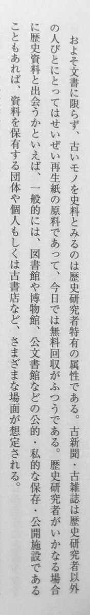 「およそ文書に限らず、古いモノを史料とみるのは歴史研究者特有の属性である。古新聞・古雑誌は歴史研究者以外の人びとにとってはせいぜい再生紙の原料であって、今日では無料回収がふつうである。」（中野目徹・田中友香理『テクスト構築の史料学』吉川弘文館、P3）