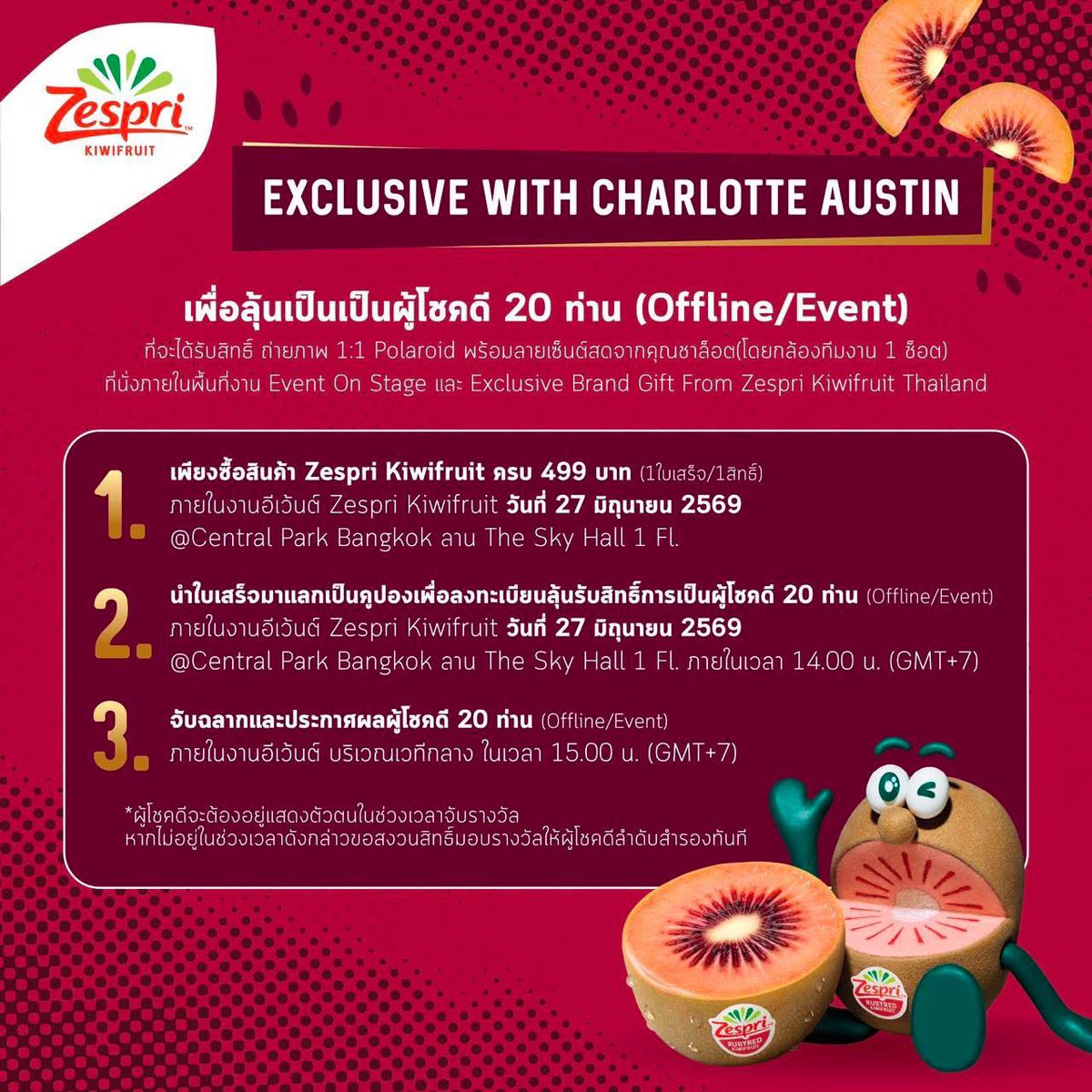 📢กิจกรรมรอบที่ 2 | Lucky Fans 20 คน (ภายในงาน)

ลุ้นเป็น 1 ใน 20 Lucky Fans 🥝 ที่จะได้ใกล้ชิด “ชาล็อต ออสติน” พร้อมถ่ายภาพ 1:1 📸
(Polaroid + ลายเซ็นต์สดจากศิลปิน )

📍กติกาการร่วมสนุก ซื้อ Zespri™ Kiwifruit ภายในงานอีเว้นต์
- ครบ 499 บาท = 1 สิทธิ์ลุ้น