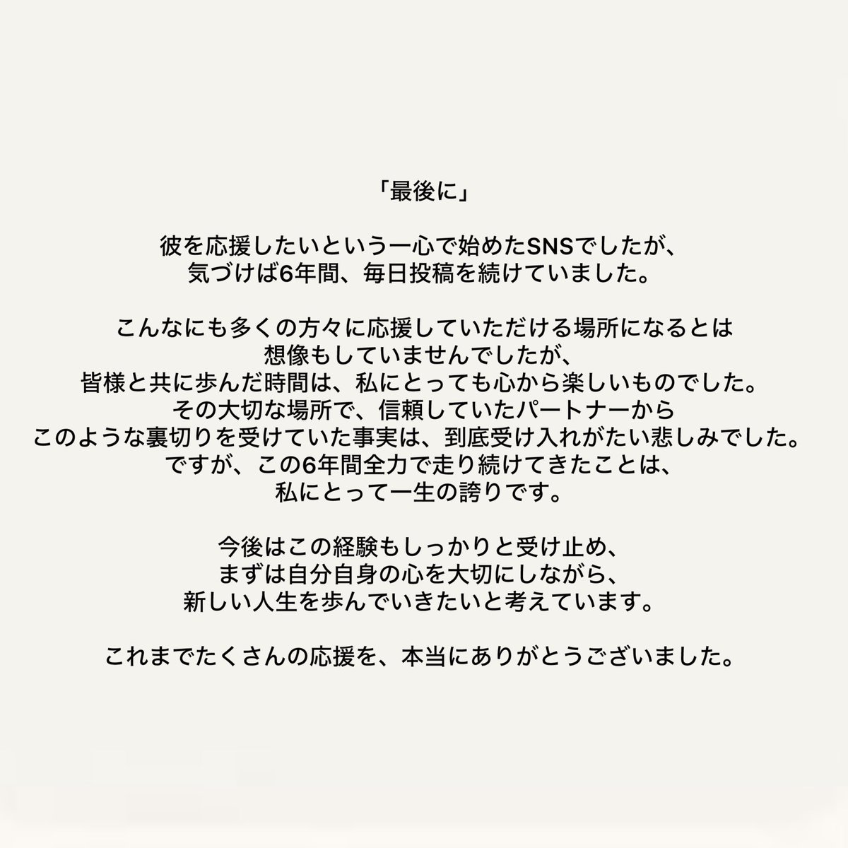 最後まで読んでいただき感謝しています。新しい一歩を踏み出すため、1ヶ月後にSNSのアカウントは全て削除します。
皆様からの言葉は、最後の日まで大切に読ませていただきます。 今まで沢山の愛を本当にありがとうございました。
ここでの出会いと皆様の声は、これからも私の一生の宝物です。