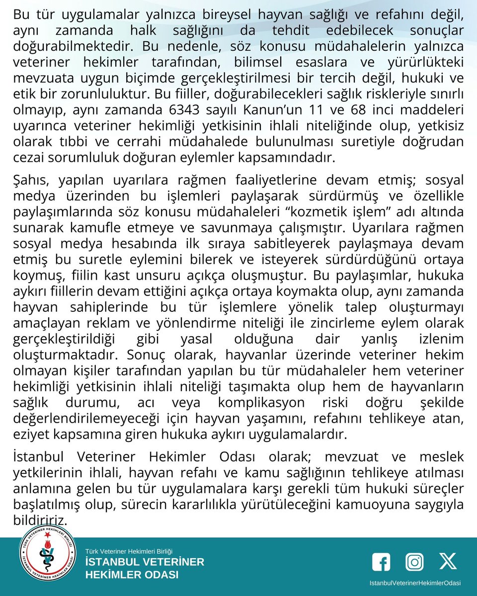 _IVHO's tweet photo. Sahte Veteriner Hekimlik Faaliyetleri Hakkında Bilgilendirme 
İstanbul Veteriner Hekimler Odası olarak hayvan sağlığı, hayvan refahı ve kamu sağlığının korunması amacıyla mesleki faaliyet alanımıza ilişkin gelişmeleri yakından takip etmekteyiz.
Odamız tarafından yapılan incelemeler ve tarafımıza iletilen şikâyetler kapsamında, evcil hayvan kuaförü olarak faaliyet gösteren bir şahsın veteriner hekimlik yetkisi bulunmadığı halde hayvanlar üzerinde ağız ve diş sağlığına yönelik tıbbi ve cerrahi müdahalelerde bulunduğu, bu müdahaleleri sosyal medya hesabı üzerinden yayımladığı tespit edilmiştir. Tarafımıza yapılan bildirimden sonra hukuk büromuzun önerileri doğrultusunda adımlar atılmış, delil olabilecek görseller toplanmıştır.
Bilindiği üzere, 6343 sayılı Kanun’un 11. maddesi uyarınca veteriner hekim olmayan kişilerin hayvan hastalıklarını muayene ve tedavi etmeleri ile hayvanlar üzerinde ameliyat yapmaları açıkça yasaktır. Aynı Kanun’un 68 inci maddesi gereğince bu yasağa aykırı davranan kişiler hakkında hapis ve adli para cezası öngörülmüştür. Bu kapsamda ilgili şahıs hakkında T.C. Cumhuriyet Savcılığı’na suç duyurusunda bulunulmuştur.
Şahıs tarafından gerçekleştirilen diş taşı temizliği ve benzeri işlemler “kozmetik bakım” olarak nitelendirilmek suretiyle kamufle edilmeye çalışılmış ancak yapılan uygulamaların hayvanlarda teşhis ve tedavi kapsamına giren tıbbi ve cerrahi müdahaleler olduğu tespit edilmiştir. Bu tür müdahaleler yalnızca veteriner hekimler tarafından yapılabilir.
Veteriner hekim olmayan kişiler tarafından hayvanlar üzerinde gerçekleştirilen her türlü tıbbi ve cerrahi müdahale; hayvanların yaşam hakkını, genel sağlığını ve vücut bütünlüğünü doğrudan ihlal eden, aynı zamanda açık bir istismar niteliği taşıyan ve geri dönüşü olmayan zararlar doğurabilen ciddi bir risk alanı oluşturmaktadır. Bu tür uygulamalar yalnızca bireysel hayvan sağlığı ve refahını değil, aynı zamanda halk sağlığını da tehdit edebilecek sonuçlar doğurabilmektedir. Bu nedenle, söz konusu müdahalelerin yalnızca veteriner hekimler tarafından, bilimsel esaslara ve yürürlükteki mevzuata uygun biçimde gerçekleştirilmesi bir tercih değil, hukuki ve etik bir zorunluluktur. Bu fiiller, doğurabilecekleri sağlık riskleriyle sınırlı olmayıp, aynı zamanda 6343 sayılı Kanun’un 11 ve 68 inci maddeleri uyarınca veteriner hekimliği yetkisinin ihlali niteliğinde olup, yetkisiz olarak tıbbi ve cerrahi müdahalede bulunulması suretiyle doğrudan cezai sorumluluk doğuran eylemler kapsamındadır.
Şahıs, yapılan uyarılara rağmen faaliyetlerine devam etmiş; sosyal medya üzerinden bu işlemleri paylaşarak sürdürmüş ve özellikle paylaşımlarında söz konusu müdahaleleri “kozmetik işlem” adı altında sunarak kamufle etmeye ve savunmaya çalışmıştır. Uyarılara rağmen sosyal medya hesabında ilk sıraya sabitleyerek paylaşmaya devam etmiş bu suretle eylemini bilerek ve isteyerek sürdürdüğünü ortaya koymuş, fiilin kast unsuru açıkça oluşmuştur. Bu paylaşımlar, hukuka aykırı fiillerin devam ettiğini açıkça ortaya koymakta olup, aynı zamanda hayvan sahiplerinde bu tür işlemlere yönelik talep oluşturmayı amaçlayan reklam ve yönlendirme niteliği ile zincirleme eylem olarak gerçekleştirildiği gibi yasal olduğuna dair yanlış izlenim oluşturmaktadır. Sonuç olarak, hayvanlar üzerinde veteriner hekim olmayan kişiler tarafından yapılan bu tür müdahaleler hem veteriner hekimliği yetkisinin ihlali niteliği taşımakta olup hem de hayvanların sağlık durumu, acı veya komplikasyon riski doğru şekilde değerlendirilemeyeceği için hayvan yaşamını, refahını tehlikeye atan, eziyet kapsamına giren hukuka aykırı uygulamalardır.
İstanbul Veteriner Hekimler Odası olarak; mevzuat ve meslek yetkilerinin ihlali, hayvan refahı ve kamu sağlığının tehlikeye atılması anlamına gelen bu tür uygulamalara karşı gerekli tüm hukuki süreçler başlatılmış olup, sürecin kararlılıkla yürütüleceğini kamuoyuna saygıyla bildiririz.
İstanbul Veteriner Hekimler Odası Yönetim Kurulu