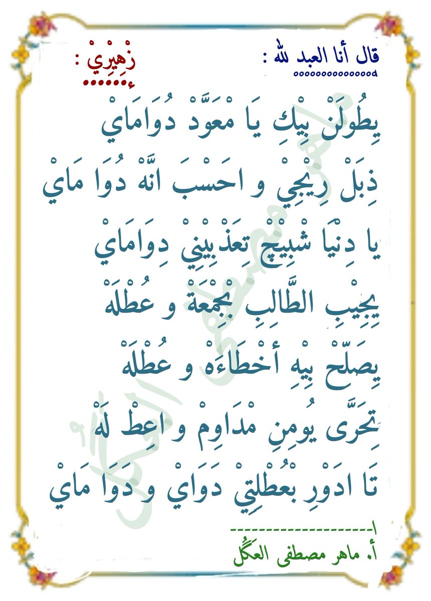 #زْهِيْرِيْ
يِطولَنْ بيكِ يامْعوَّدْ دُواماي
ذِبَلْ رِيجي و أحَسبَ انَّهْ دُوا مَاي
يادنيا شْبيچْ تِعَذبينيْ دِواماي
يِجيبِ الطَّالبِ بْجمعَةْ وعُطلهْ
يِصَلِّحْ بِيهِ أخطاءهْ وعُطلهْ
تِحَرَّى يومِنِ مْداوِمْ و اعِطْ لَهْ
تَاادَورِ بْعُطْلِتيْ دْواي ودَوا ماي
أ. ماهر مصطفى العَگُل