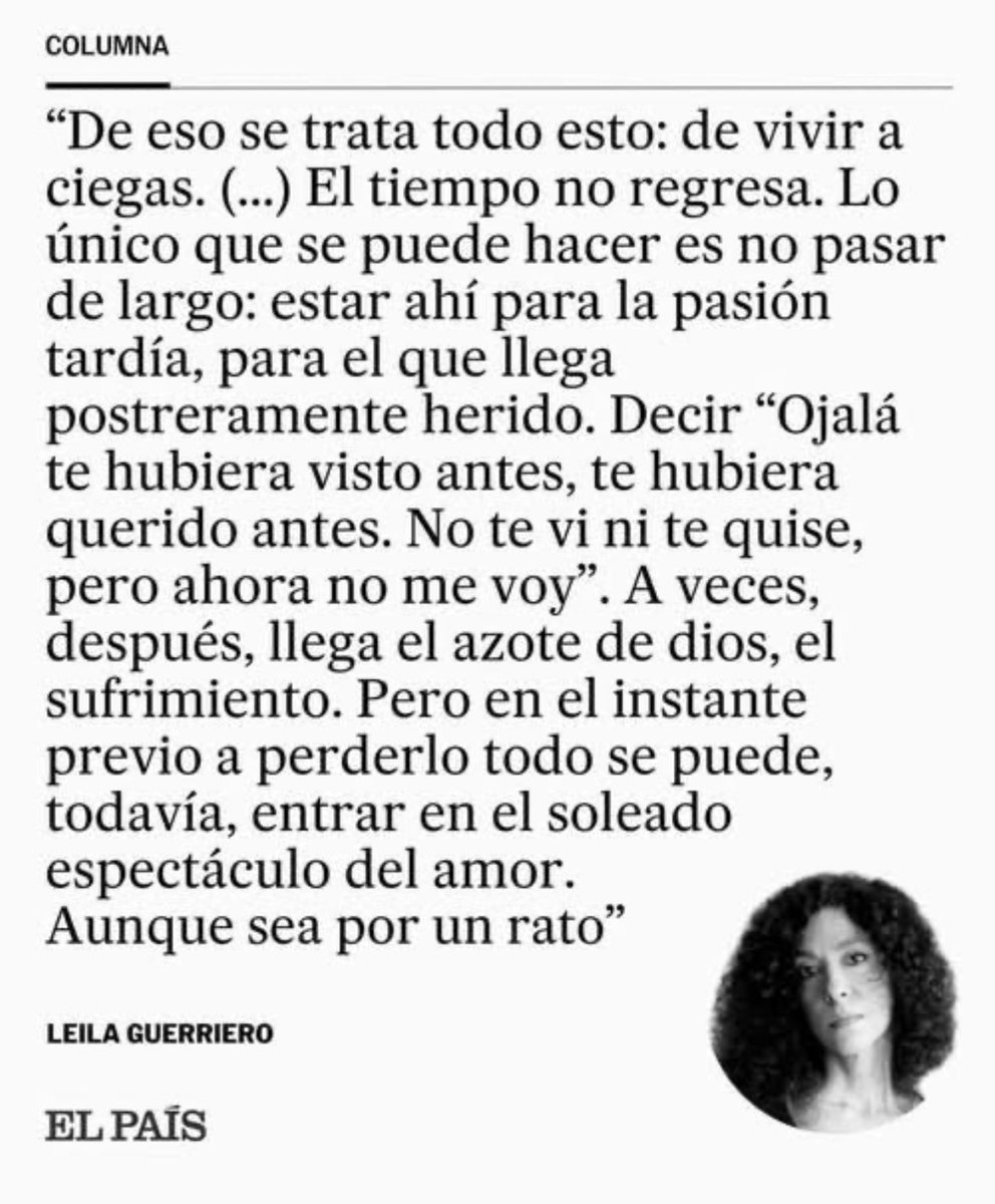 «De eso se trata todo esto: de vivir a ciegas. (...) El tiempo no regresa. Lo único que se puede hacer es no pasar de largo: estar ahí para la pasión tardía, para el que llega postreramente herido. Decir "ojalá" te hubiera visto antes...».

Leila Guerriero.