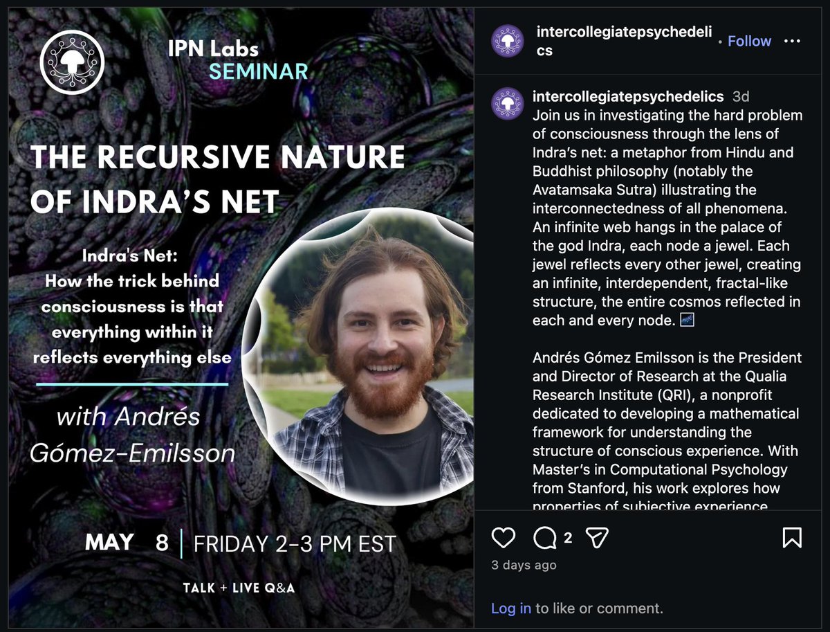 algekalipso's tweet photo. Happening tomorrow :-)

> Join us in investigating the hard problem of consciousness through the lens of Indra’s net: a metaphor from Hindu and Buddhist philosophy (notably the Avatamsaka Sutra) illustrating the interconnectedness of all phenomena. An infinite web hangs in the palace of the god Indra, each node a jewel. Each jewel reflects every other jewel, creating an infinite, interdependent, fractal-like structure, the entire cosmos reflected in each and every node. 🌌

Event link is in our bio!
#consciousness #consciousnessresearch #freeevent #lecture #research3dintercollegiatepsychedelics