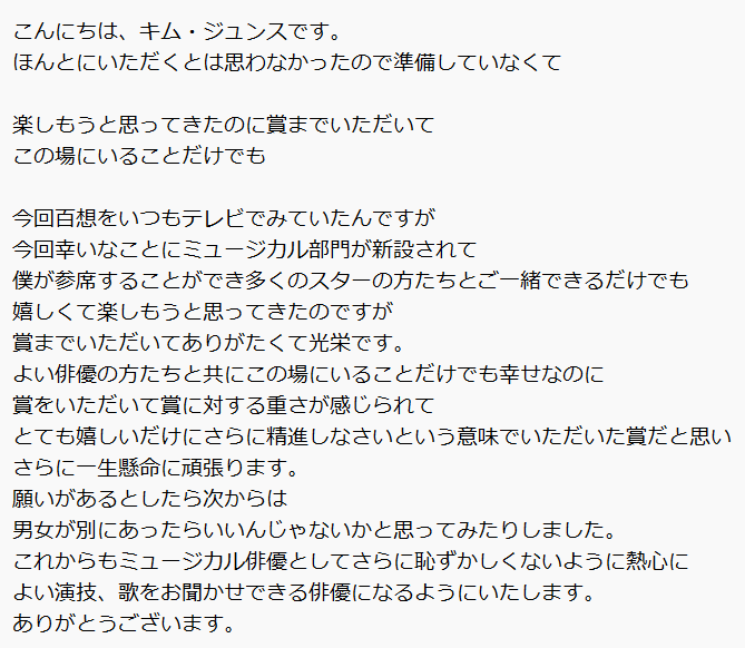 ジュンスの受賞所感
・・
今回幸いなことにミュージカル部門が新設されて
僕が参席することができ多くのスターの方たちとご一緒できるだけでも
嬉しくて楽しもうと思ってきたのですが
賞までいただいてありがたくて光栄です。
この場にいることだけでも幸せなのに