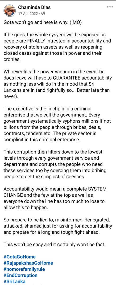 chami9539's tweet photo. Back in April 2022, before the Aragalaya became what it did, I wrote that Gota would not go willingly because too much was at stake. Not just one family or one presidency... but an entire system built on impunity, patronage, corruption and protecting each other. 

That is exactly why he ultimately had to be forced out, which happened a few months later. 

But even then, I said that removing one man was only the beginning and that once power shifts, the real danger begins like evidence disappearing, witnesses silenced, files altered, chains of custody broken, institutions compromised.

Why did the Rajapaksas fight so hard to regain state power after losing it the first time? Why the constitutional coup?

I would argue it was because they suddenly understood something they never imagined possible: that they could actually lose power and face accountability. Until then, they acted like the state belonged to them permanently.

Look at the Wasim Thajudeen case.

Even bone fragments reportedly went missing. How do you build a prosecution when evidence itself disappears?

Now, years later, more people connected to high-profile cases are dead under suspicious or unresolved circumstances. This is also the second person connected to SriLankan Airlines to die like this. First being Rajeewa Jayaweera. 

That is why accountability in Sri Lanka was always going to be a long, ugly, difficult fight.

This is also why the NPP cant afford to lose credibility.

If the government starts looking arrogant, careless, politically selective or incompetent in other areas, it weakens public confidence everywhere else too... including in legitimate prosecutions and investigations that absolutely must happen.

The tragedy is that the opposition remains largely feckless and morally bankrupt, and represents much of the same political culture the Aragalaya rose against. Issue is that the government is leaving openings it does not need to leave open for these idiots to creep through. 

If the NPP truly understands the scale of what it inherited, it needs to get its act together quickly, tone down the arrogance and rhetoric, strengthen institutions, and remember that credibility is not a luxury in a transition period like this.

#SriLanka
#SystemChangeLK
#AccountabilityProjectLK