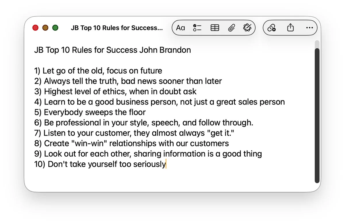 Image: JB Top 10 Rules for Success — John Brandon
Let go of the old, focus on future
Always tell the truth, bad news sooner than later
Highest level of ethics, when in doubt ask
Learn to be a good business person, not just a great sales person
Everybody sweeps the floor
Be professional in your style, speech, and follow through
Listen to your customer, they almost always “get it”
Create “win-win” relationships with our customers
Look out for each other, sharing information is a good thing
Don’t take yourself too seriously