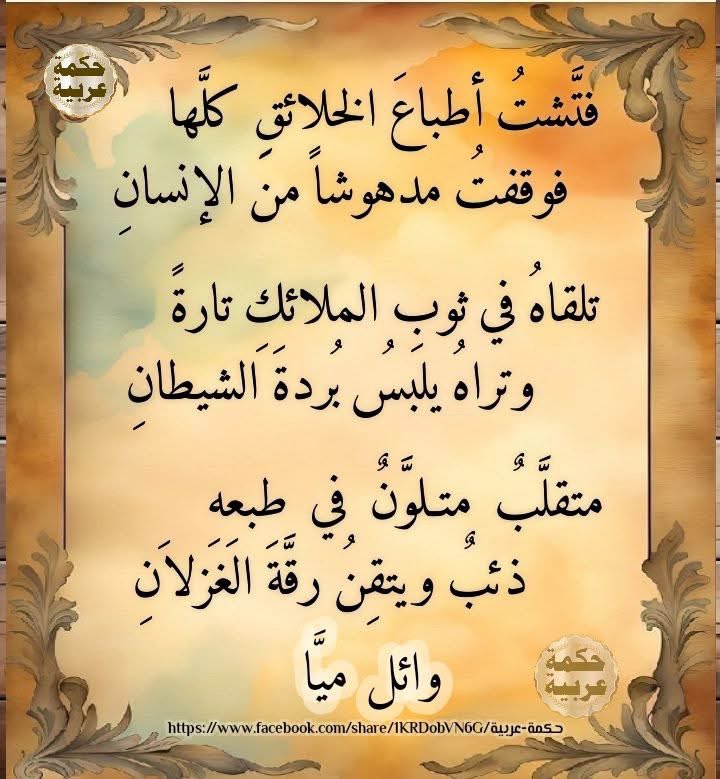 فَتَّشْتُ أَطْباعَ الخَلائِقِ كُلَّها
فَوَقَفْتُ مَدْهُوشًا مِنَ الإِنسانِ

تَلْقاهُ في ثَوْبِ المَلائِكِ تارةً
وَتَراهُ يَلْبَسُ بُرْدَةَ الشَّيطانِ

مُتَقَلِّبٌ مُتَلَوِّنٌ في طَبْعِهِ
ذِئْبٌ… وَيُتْقِنُ رِقَّةَ الغِزْلانِ

✍🏻وائل ميا