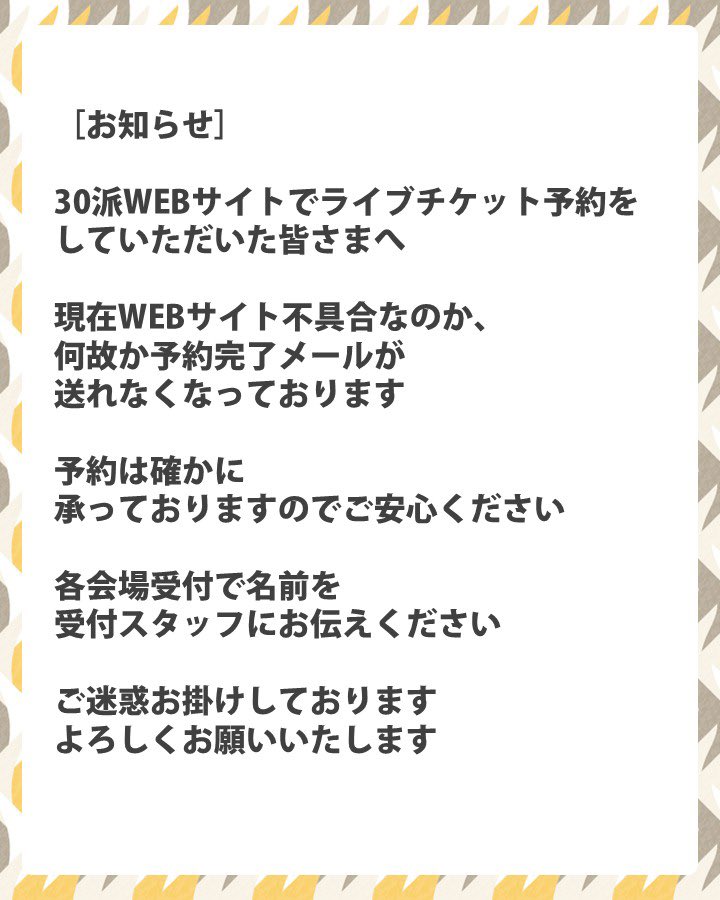 ［お知らせ］
30派WEBサイトでライブチケット予約をしていただいた皆さまへ

現在WEBサイト不具合なのか、何故か予約完了メールが送れなくなっております

予約は確かに承っておりますのでご安心ください
各会場受付で名前をスタッフにお伝えください