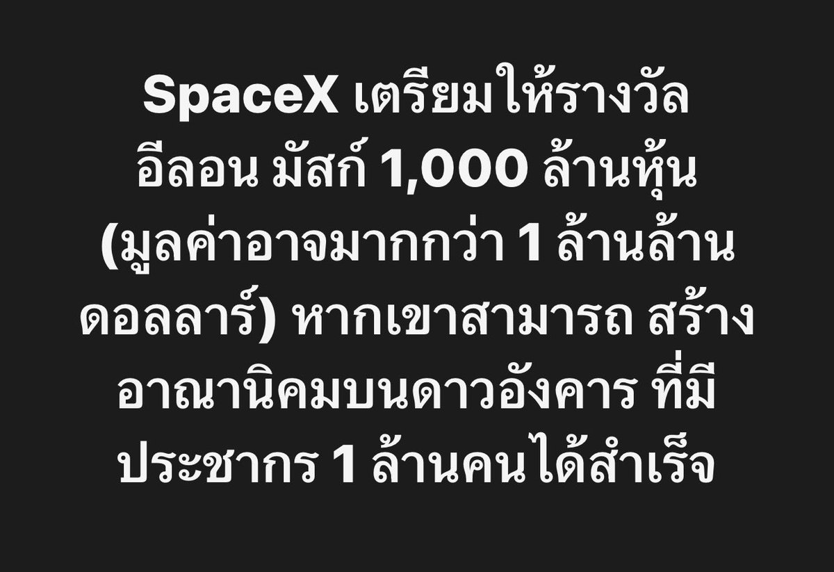 longtunman's tweet photo. SpaceX เตรียมให้รางวัล อีลอน มัสก์ 1,000 ล้านหุ้น (มูลค่าอาจมากกว่า 1 ล้านล้านดอลลาร์) หากเขาสามารถ สร้างอาณานิคมบนดาวอังคาร ที่มีประชากร 1 ล้านคนได้สำเร็จ

SpaceX บริษัทจรวด ดาวเทียม และ AI ของอีลอน มัสก์ 
เตรียมให้รางวัลตอบแทนเพิ่มเติมแก่ อีลอน หากบริษัทสามารถสร้างอาณานิคมบนดาวอังคาร ที่มีประชากร 1 ล้านคนได้สำเร็จ รวมถึง Data Center ในอวกาศ 

ตามเอกสารที่ยื่นต่อ ก.ล.ต. สหรัฐฯ สำหรับการ IPO เข้าตลาดหุ้น Nasdaq
โดย​​บริษัทตั้งเป้าระดมทุนสูงสุดราว 75,000 ล้านดอลลาร์ ที่มูลค่ากิจการมากกว่า 2 ล้านล้านดอลลาร์ ซึ่งจะทำลายสถิติ IPO ใหญ่ที่สุดในโลก

โดยเมื่อเดือนมกราคม คณะกรรมการบริษัท ได้มอบหุ้น Class B แบบมีเงื่อนไขตามผลงาน จำนวน 1,000 ล้านหุ้น ให้แก่อีลอน โดยแบ่งออกเป็น 15 งวดเท่า ๆ กัน

และหากต้องการได้รับหุ้นทั้งหมด อีลอนจะต้องทำให้ SpaceX มีมูลค่าตลาดแตะ 7.5 ล้านล้านดอลลาร์ พร้อมทั้งสร้างอาณานิคมมนุษย์ถาวรบนดาวอังคาร ที่มีประชากรอย่างน้อย 1 ล้านคนให้สำเร็จ

จากเงื่อนไขนี้ ที่ระบุว่า บริษัทต้องมีมูลค่าแตะ 7.5 ล้านล้านดอลลาร์ และสร้างอาณานิคมบนดาวอังคารที่มีประชากร 1 ล้านคน 

ถ้าอีลอนทำได้ จะได้รับหุ้นตอบแทนจำนวน 1,000 ล้านหุ้น 
มูลค่าของรางวัลนี้ อาจสูงระดับประมาณ 1 ล้านล้านดอลลาร์ เลยทีเดียว..

ทั้งนี้ปัจจุบัน อีลอน ถือหุ้นของ SpaceX อยู่ประมาณ 5,100 ล้านหุ้น ตามข้อมูลในหนังสือชี้ชวน ซึ่งถืออำนาจโหวตในบริษัทสูงถึง 85.1% สะท้อนโครงสร้างอำนาจการบริหารที่รวมศูนย์อย่างมาก 

นอกจากนี้ เขายังถือสิทธิซื้อหุ้น (Options) อีกประมาณ 350 ล้านหุ้น ที่ราคาใช้สิทธิ 8.39 ดอลลาร์ต่อหุ้น

หาก IPO ของ SpaceX กำหนดมูลค่าบริษัทไว้ที่ 2 ล้านล้านดอลลาร์ตามเป้าหมาย 
มูลค่าทรัพย์สินสุทธิรวมของอีลอน จะพุ่งขึ้นสู่ระดับมหาศาล ถึง 1.1 ล้านล้านดอลลาร์ (ยังไม่นับรวมจำนวนหุ้นที่จะได้อีก 1,000 ล้านหุ้น หากทำตามเงื่อนไขได้)

ซึ่งเมื่อปีที่ผ่านมา อีลอน ได้เพิ่มสัดส่วนการถือหุ้นใน SpaceX ด้วยการซื้อหุ้นมูลค่า 1.4 พันล้านดอลลาร์ จากพนักงานปัจจุบันและอดีตพนักงานของบริษัท

นอกจากนี้ ในเดือนพฤศจิกายน เขายังได้รับหุ้น Class B แบบมีเงื่อนไขตามผลงานอีก 302.1 ล้านหุ้น ซึ่งจะทยอยได้รับครบใน 12 งวด

หุ้นชุดดังกล่าวจะถูกมอบให้ หากมูลค่าตลาดของบริษัทสูงเกิน 6.565 ล้านล้านดอลลาร์ และ SpaceX สามารถสร้าง Data Center นอกโลก ที่มีศักยภาพในการประมวลผลรวม 100 เทราวัตต์ต่อปีได้สำเร็จ

ที่มา : https://t.co/AAeF2XLGzg