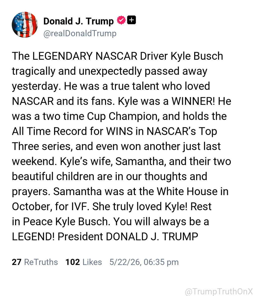 TrumpTruthOnX's tweet photo. The LEGENDARY NASCAR Driver Kyle Busch tragically and unexpectedly passed away yesterday. He was a true talent who loved NASCAR and its fans. Kyle was a WINNER! He was a two time Cup Champion, and holds the All Time Record for WINS in NASCAR’s Top Three series, and even won another just last weekend. Kyle’s wife, Samantha, and their two beautiful children are in our thoughts and prayers. Samantha was at the White House in October, for IVF. She truly loved Kyle! Rest in Peace Kyle Busch. You will always be a LEGEND! President DONALD J. TRUMP

( TruthSocial: May 22 2026, 6:35 PM ET )​​​‍​​‌‍​​‌‍​​​​​​​‌‍​​​​​​​‌‍​​​‌‍​‌‍​​​​​​​‌‍​​‌‍​​​​‌‍​‌‍​​​​​​​‌‍​​​​​​​​​​‌‍​​​​​​​​‌‍​​​​​​​​‌‍​​​​​​​​​‌‍​​​​​​​​‌‍​​‌‍