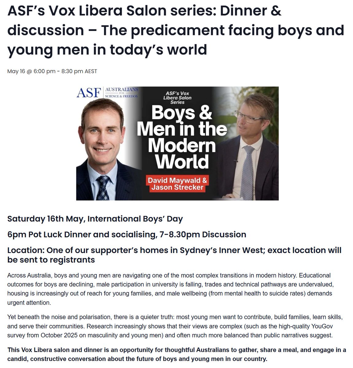 DavidMaywald's tweet photo. International Boys Day is being celebrated on Saturday 16 May. Australians for Science and Freedom are holding an event on boys and young men, in the Inner West of Sydney. David Maywald and Jason Strecker will be leading the discussion, and are keen hear from other ASF Members who attend:

https://t.co/d9lyyXZIcW

Across Australia, boys and young men are navigating one of the most complex transitions in modern history. Educational outcomes for boys are declining, male participation in university is falling, trades and technical pathways are undervalued, housing is increasingly out-of-reach for young families, and male wellbeing (from mental health to suicide rates) demands urgent attention...

Yet beneath the noise and polarisation, there's a quieter truth: most young men want to contribute, build families, learn skills, and serve their communities. Research increasingly shows that their views are complex and often much more balanced than public narratives suggest (for example, see the high-quality YouGov survey from October 2025 on masculinity and young men).

This Vox Libera salon and dinner is an opportunity for thoughtful Australians to gather, share a meal, and engage in a candid, constructive conversation about the future of boys and young men in our country.

Topics will include:
• Education pathways for boys and young men
• Trades, technology and meaningful work
• Relationships, family formation, and faith
• Housing affordability and economic independence
• Mentorship, fatherhood and male wellbeing

The evening will be facilitated by:

Jason Strecker — Head of Mathematics, educator and contributor to The Spectator and Brownstone Institute. Jason brings deep experience in education reform, wellbeing metrics, and the cultural forces shaping young people.

David Maywald — Board director, former Investment Manager, and author of The Relentless War on Masculinity. David advocates for balanced policies that support boys and men while strengthening families and society.

This ASF Members-only event, at a private home in Sydney’s Inner West, is an opportunity for thoughtful Australians to gather, share a pot-luck (“bring a plate”) meal, and engage in a candid, constructive conversation about the future of boys and young men in our country...

Take this opportunity to join Australians for Science and Freedom as a Member, and engage in the conversation on Saturday evening:

https://t.co/d9lyyXZIcW

@aus4science @JasonStrecker @DavidMaywald