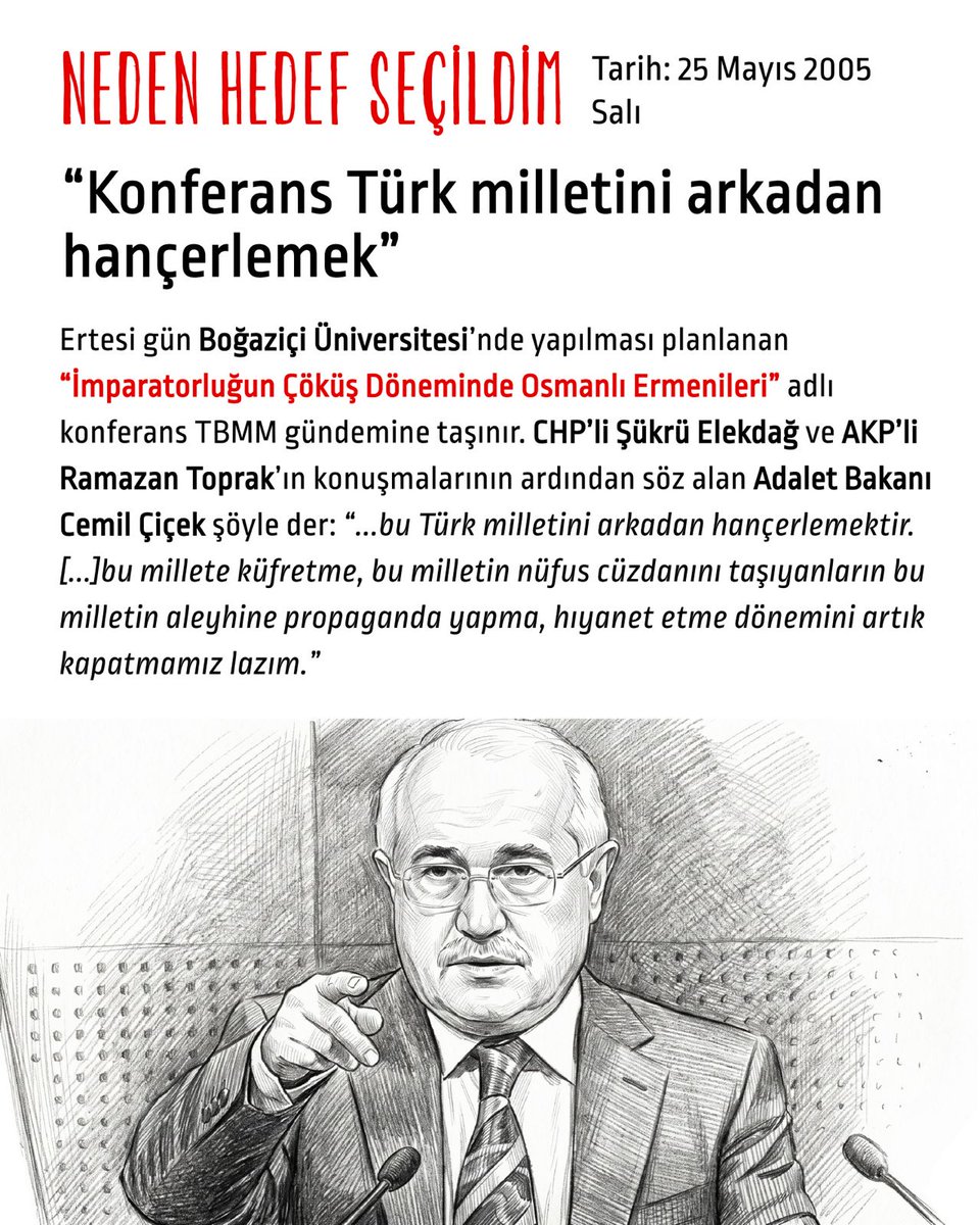 hedefsecildim's tweet photo. Tarih: 24 Mayıs 2005 Salı

“Konferans Türk milletini arkadan hançerlemek”

Ertesi gün Boğaziçi Üniversitesi’nde yapılması planlanan “İmparatorluğun Çöküş Döneminde Osmanlı Ermenileri” adlı konferans TBMM gündemine taşınır. CHP’li Şükrü Elekdağ ve AKP’li Ramazan Toprak’ın konuşmalarının ardından söz alan Adalet Bakanı Cemil Çiçek şöyle der:

“...bu Türk milletini arkadan hançerlemektir. [...]bu millete küfretme, bu milletin nüfus cüzdanını taşıyanların bu milletin aleyhine propaganda yapma, hıyanet etme dönemini artık kapatmamız lazım.”

Adalet Bakanı Cemil Çiçek’in konuşmasının ilgili bölümü:

"Şimdi milletçe,devletçe, yoğun çaba içindeyken bu çabaları arkadan hançerlemek ne anlama geliyor? Şimdi siz o zaman falanca ülkenin parlamenterlerini nasıl ikna edeceksiniz? Bunlar diyecek ki siz bizi ikna etmeyin, gidin Boğaziçi Üniversitesi'nde boğaza bakarak bu yalanları söyleyenleri ikna edin. Dolayısıyla bu Türk milletini arkadan hançerlemektir. Hükümet olarak bir yetkimiz olsaydı gereğini yapardık. Keşke adalet bakanı olarak dava açma yetkisini devretmeseydim. Şimdi YÖK ne yapacak, merak ediyorum. Boğaziçi Üniversitesi ne yapacak, onu merak ediyorum. Milletimiz de merak ediyor. Bu sorumsuzluk, bu ciddiyetsizlik, bu millete küfretme, bu milletin nüfus cüzdanını taşıyanların bu milletin aleyhine propaganda yapma, hıyanet etme dönemini artık kapatmamız lazım."

Meclisteki bu konuşmalar sürerken İstanbul Başsavcılığı tarafından Boğaziçi Rektörlüğü telefonla aranarak, yapılacak konferansın tüm bildirilerinin metinleri istenir.

Cemil Çiçek’in bu konuşmasından sonra AKP milletvekili Ramazan Toprak “tüm vatanseverleri yarın Boğaziçi Üniversitesi’nin önüne çağırıyoruz” beyanatında bulunur.

Aynı akşam rektörlük, yeni durumu ve ertesi gün doğabilecek güvenlik sorunlarını göz önünde bulundurarak konferansı erteleme kararı alır.

O esnada:

Tarih: 11 Mayıs 2005 Çarşamba

McDonald’s bombalaması davasından Trabzon Bahçecik Cezaevi’nde tutuklu bulunan Yasin Hayal, akıl sağlığı ve suç işleme ehliyetinin tetkiki için Adli Tıp Kurumu’ndan randevu beklemek üzere İstanbul Bayrampaşa Kapalı Ceza İnfaz Kurumu’na nakledilir.