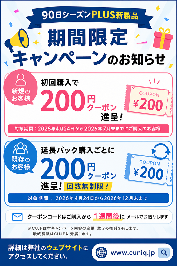 CuniqJapan's tweet photo. 【90日シーズンPLUS新製品　期間限定キャンペーンのお知らせ】
■ 新規のお客様 初回購入で 200円クーポン進呈
（2026年4月24日から2026年7月末までにご購入のお客様）
■ 既存のお客様 延長パック購入ごとに 200円クーポン進呈（回数無制限）
（026年4月24日から2026年12月末まで）
クーポンコードはご購入から1週間後にメールでお送りします
※CUJPは本キャンペーン内容の変更・終了の権利を有します。最終解釈はCUJPに帰属します。
詳細は弊社のウェブサイト(https://t.co/w5M1lXDTE8)にアクセスしてください。