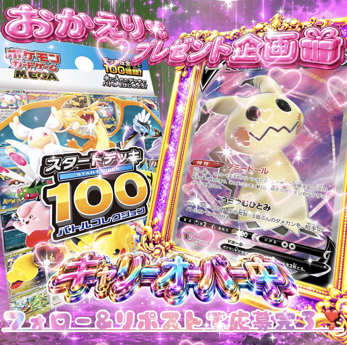 【おかえり💕プレゼント企画🎁】
🔥🔥2️⃣4️⃣時間限定企画🔥🔥

\                                                           /
 ❤︎スタートデッキ100
       +ミミッキュV SRを1名様へ❤︎
/                                                           \

🎀当選景品🎀