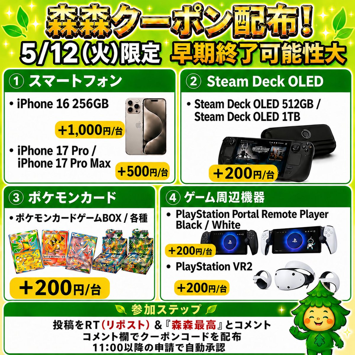 morimori_houjin's tweet photo. 🌳今回はゲーム機・スマホ・ポケモンカード買取強化中‼️🏃
————————————
　　 【05/12(月)限定】
iPhone16 256GB ‼️
買取額 最大＋1000円/台
　　　クーポン配布！ 🚨
————————————
※早期終了の可能性大！お早めに🏃💨
⠀
📱スマートフォン
（iPhone17 Pro / ProMax ）
▶︎ +500円/台
(10台で+5,000円、100台で+50,000円)

（iPhone16 256GB）
▶︎ +1000円/台

💻Steam Deck OLED 512GB/ 1TB
JAN:814585022605 & JAN:814585022629
▶︎ +200円/台

PlayStation VR2
JAN:4948872016490
▶︎ +200円/台

PlayStation Portal Remote Player Black/White
JAN:4948872017251 & JAN:4948872017084
▶︎ +200円/台

🎮ポケモンカードBOX（一部除く）
▶︎ +200円/BOX

👇 クーポンGETの手順
1️⃣ この投稿を「RT(リポスト)」＆【森森最高】と「コメント」
2️⃣コメント欄でクーポンコードが届く💌💌

11:30ごろ～20:00まで
申請はクーポン適用でも自動承認‼️
⠀
承認待ちの時間が削減/ 🙌✨
RT(リポスト)&森森最高とコメントが必須です！

#iphone16 #iPhone17  #PlayStationPortalRemotePlayer #SteamDeck #ポケモンカード