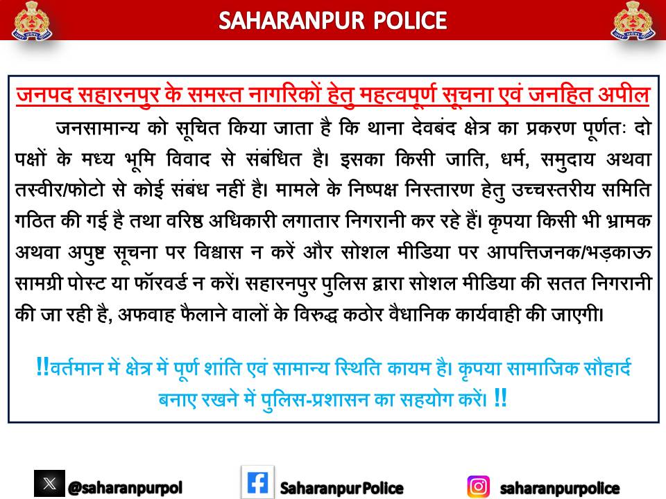 saharanpurpol's tweet photo. #SaharanpurPolice
#LawAndOrder
#PeaceAndHarmony
#PublicAppeal

🚨 जनपद सहारनपुर के समस्त नागरिकों हेतु महत्वपूर्ण सूचना एवं जनहित अपील 🚨

➡️ जनसामान्य को सूचित किया जाता है कि सहारनपुर में वर्तमान में थाना देवबंद क्षेत्रान्तर्गत प्रचलित प्रकरण पूर्णतः दो पक्षों के मध्य भूमि स्वामित्व विवाद से संबंधित है। इस मामले का किसी भी जाति, धर्म, समुदाय अथवा तस्वीर/फोटो से कोई संबंध नहीं है।

➡️ प्रकरण के निष्पक्ष, पारदर्शी एवं विधिसम्मत निस्तारण हेतु माननीय जिलाधिकारी महोदय द्वारा एक उच्चस्तरीय समिति गठित की गई है, जिसमें पुलिस एवं प्रशासन के वरिष्ठ अधिकारी समस्त तथ्यों एवं साक्ष्यों का गहन परीक्षण कर रहे हैं। वरिष्ठ अधिकारीगण स्वयं मौके का निरीक्षण कर स्थिति पर सतत निगरानी बनाए हुए हैं।

➡️ जनपद में शांति, कानून व्यवस्था एवं सामाजिक सौहार्द बनाए रखने के उद्देश्य से सहारनपुर पुलिस जनपदवासियों से निम्नलिखित सहयोग की अपेक्षा करती है —

1. किसी भी अपुष्ट सूचना, भ्रामक संदेश अथवा सोशल मीडिया पोस्ट पर विश्वास न करें। सत्यता की पुष्टि किए बिना किसी भी सामग्री को साझा अथवा प्रसारित न करें ।

2.  सोशल मीडिया सेल के विभिन्न  मीडिया प्लेटफार्म जैसे फेसबुक, व्हाट्सएप, एक्स (ट्विटर) एवं अन्य सोशल मीडिया प्लेटफॉर्म पर किसी भी प्रकार की भ्रामक, आपत्तिजनक, भड़काऊ अथवा सांप्रदायिक सौहार्द प्रभावित करने वाली सामग्री पोस्ट/फॉरवर्ड न करें।

3. सहारनपुर पुलिस द्वारा सोशल मीडिया पर कड़ी निगरानी की जा रही है, भ्रामक पोस्ट करने वालो के विरुद्ध सुसंगत धाराओं में कठोर वैधानिक कार्यवाही सुनिश्चित की जाएगी।

‼️ वर्तमान में क्षेत्र में पूर्ण शांति एवं सामान्य स्थिति कायम है। कृपया सामाजिक सौहार्द बनाए रखने में पुलिस-प्रशासन का सहयोग करें। ‼️

#UPPolice
@adgzonemeerut 
@digsaharanpur 
@aajtak 
@news18up