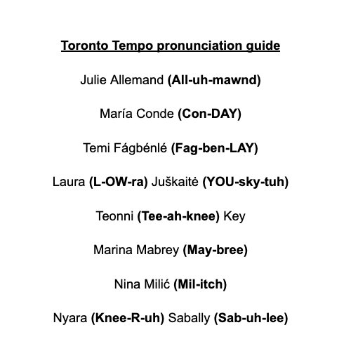 I've always felt it's important to do this when possible, so here's a pronunciation guide for the Toronto Tempo.

Names matter, and saying them properly is the respectful thing to do. Now's the time to learn them!
