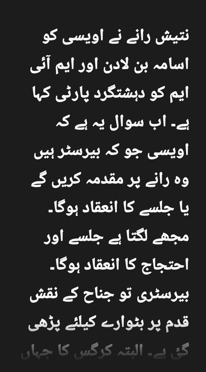 نتیش رانے نے اویسی کو اسامہ بن لادن اور ایم آئی ایم کو دہشتگرد پارٹی کہا ہے۔ اب سوال یہ ہے کہ اویسی جو کہ بیرسٹر ہیں وہ رانے پر مقدمہ کریں گے یا جلسے کا انعقاد ہوگا۔ مجھے لگتا ہے جلسے اور احتجاج کا انعقاد ہوگا۔ بیرسٹری تو جناح کے نقش قدم پر بٹوارے کیلئے پڑھی گٸ ہے۔