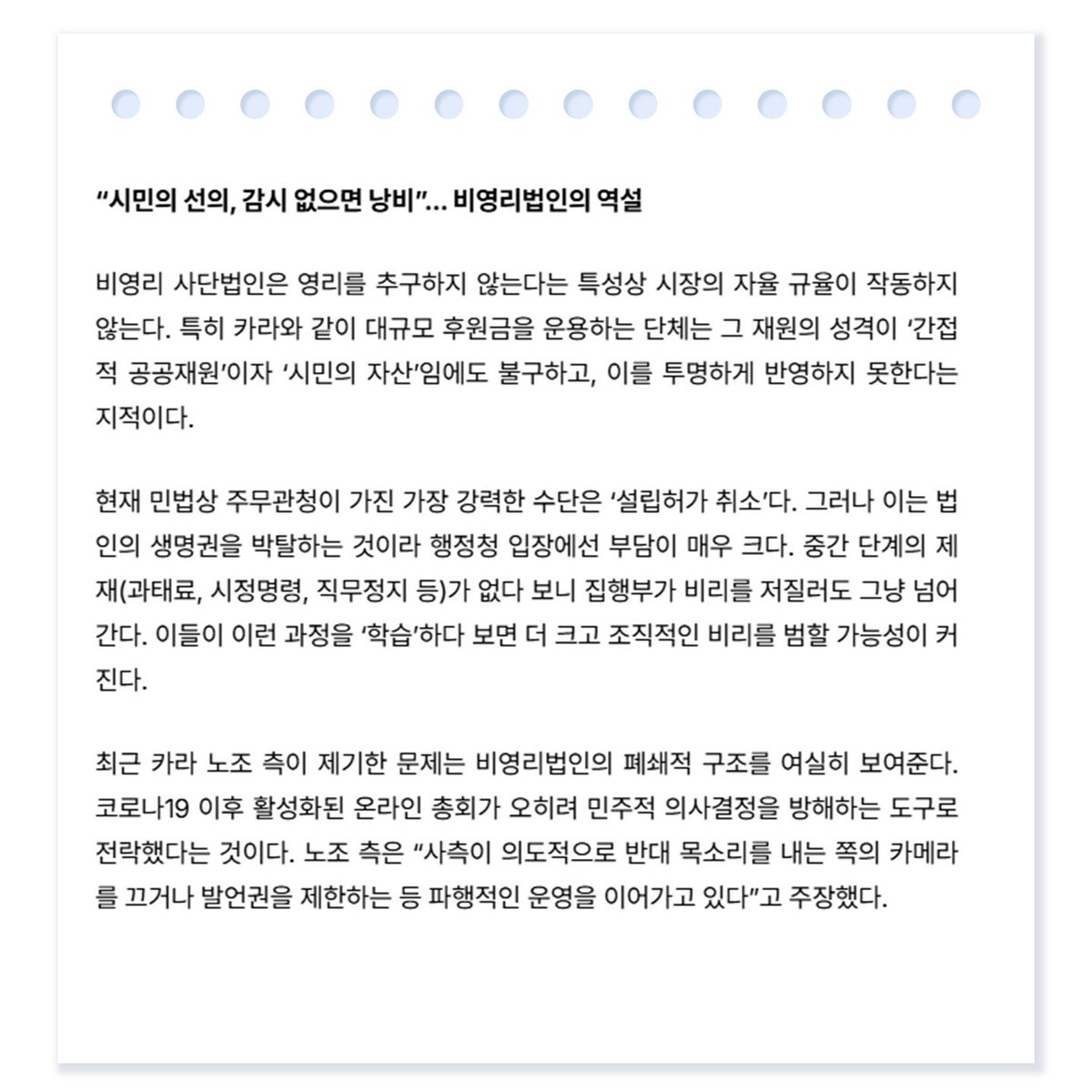 kara_recovery_'s tweet photo. 5월 7일 중앙 UCN뉴스 기사입니다. 

시민의 선의와 감시 없으면 낭비

비영리 사단법인은 영리를 추구하지 않는다는 특성상 시장의 자율 규율이 작동하지 않는다. 특히 카라와 같이 대규모 후원금을 운용하는 단체는 그 재원의 성격이 ‘간접적 공공재원’이자 ‘시민의 자산’임에도 불구하고, 이를 투명하게 반영하지 못한다는 지적이다.

또한 전진경 대표의 해임안이 걸린 임시총회 결과에 대해서도 잡음이 끊이지 않는다. 노조는 전 대표가 ‘위임표’를 활용해 지위를 유지하고 있으며, 보호 동물들을 사측 임의대로 파주로 이전하는 등 독단적인 운영을 하고 있다고 비판한다.

이러한 구조적 갈등 속에서도 현장의 변화를 바라는 시민들의 발걸음은 멈추지 않고 있다. 지난 5월 3일 마포구 성미산알루에서 열린 ‘카라 노조와 연대하는 비상 플리마켓’은 단체 내부의 민주적 회복과 동물의 실질적인 복지 향상을 염원하는 시민들이 모여 연대의 가치를 확인한 소중한 자리가 되었다.

https://t.co/ANwrj9S6N7