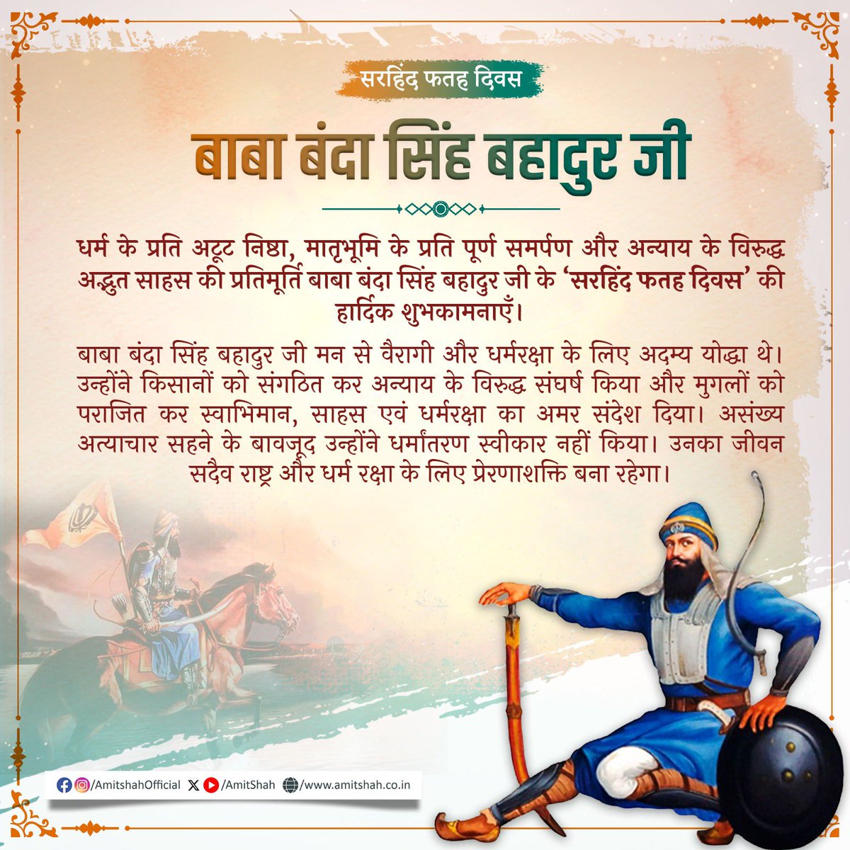 धर्म के प्रति अटूट निष्ठा, मातृभूमि के प्रति पूर्ण समर्पण और अन्याय के विरुद्ध अद्भुत साहस की प्रतिमूर्ति बाबा बंदा सिंह बहादुर जी के ‘सरहिंद फतह दिवस’ की हार्दिक शुभकामनाएँ।

बाबा बंदा सिंह बहादुर जी मन से वैरागी और धर्मरक्षा के लिए अदम्य योद्धा थे। उन्होंने किसानों को संगठित कर